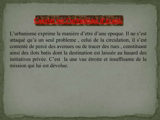 Constat sur l’urbanisme d’avant:
L’urbanisme exprime la manière d’etre d’une epoque. Il ne s’est
attaqué qu’a un seul probleme , celui de la circulation, il s’est
contenté de percé des avenues ou de tracer des rues , constituant
ainsi des ilots batis dont la destination est laissée au hasard des
initiatives privée. C’est la une vue étroite et insuffisante de la
mission qui lui est dévolue.
 