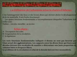 II- L’urbanisme selon la charte d’Athènes:
1-a-Définition de l’urbanisme selon la chartes d’Athenes:
C’est l’aménagement des lieux et des locaux divers qui doivent abriter le développement
de la vie matérielle. Il est d’ordre fonctionnel.
Les quatre fonctions fondamentales a l’accomplissement desquelles l’urbanisme doit
veiller sont:
Habiter , circuler, travailler , se recréer.
b)Ses objets :
A- l’occupation des soles.
B- L’organisation de la circulation.
C- la législation
Les trois fonctions fondamentales indiquée ci-dessus ne sont pas favorisé par
l’état actuel des agglomérations. Les rapports entre les divers lieux qui leurs sont
dévolus doivent être recalculés de manière a déterminer une juste proportion de
volumes bâtis et d’espaces libres.
Le problème de la circulation et celui de la densité doivent être reconsidérés.
 
