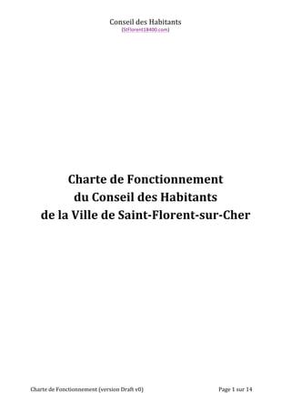 Conseil 
des 
Habitants 
(StFlorent18400.com) 
Charte 
de 
Fonctionnement 
du 
Conseil 
des 
Habitants 
de 
la 
Ville 
de 
Saint-­‐Florent-­‐sur-­‐Cher 
Charte 
de 
Fonctionnement 
(version 
Draft 
v0) 
Page 
1 
sur 
14 
 