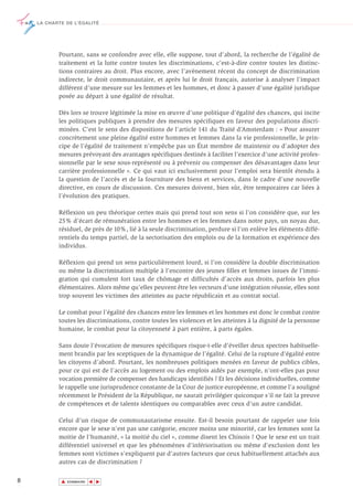 LA CHARTE DE L’ÉGALITÉ




           Pourtant, sans se confondre avec elle, elle suppose, tout d’abord, la recherche de l’égalité de
           traitement et la lutte contre toutes les discriminations, c’est-à-dire contre toutes les distinc-
           tions contraires au droit. Plus encore, avec l’avènement récent du concept de discrimination
           indirecte, le droit communautaire, et après lui le droit français, autorise à analyser l’impact
           différent d’une mesure sur les femmes et les hommes, et donc à passer d’une égalité juridique
           posée au départ à une égalité de résultat.

           Dès lors se trouve légitimée la mise en œuvre d’une politique d’égalité des chances, qui incite
           les politiques publiques à prendre des mesures spécifiques en faveur des populations discri-
           minées. C’est le sens des dispositions de l’article 141 du Traité d’Amsterdam : « Pour assurer
           concrètement une pleine égalité entre hommes et femmes dans la vie professionnelle, le prin-
           cipe de l’égalité de traitement n’empêche pas un État membre de maintenir ou d’adopter des
           mesures prévoyant des avantages spécifiques destinés à faciliter l’exercice d’une activité profes-
           sionnelle par le sexe sous-représenté ou à prévenir ou compenser des désavantages dans leur
           carrière professionnelle ». Ce qui vaut ici exclusivement pour l’emploi sera bientôt étendu à
           la question de l’accès et de la fourniture des biens et services, dans le cadre d’une nouvelle
           directive, en cours de discussion. Ces mesures doivent, bien sûr, être temporaires car liées à
           l’évolution des pratiques.

           Réflexion un peu théorique certes mais qui prend tout son sens si l’on considère que, sur les
           25% d’écart de rémunération entre les hommes et les femmes dans notre pays, un noyau dur,
           résiduel, de près de 10%, lié à la seule discrimination, perdure si l’on enlève les éléments diffé-
           rentiels du temps partiel, de la sectorisation des emplois ou de la formation et expérience des
           individus.

           Réflexion qui prend un sens particulièrement lourd, si l’on considère la double discrimination
           ou même la discrimination multiple à l’encontre des jeunes filles et femmes issues de l’immi-
           gration qui cumulent fort taux de chômage et difficultés d’accès aux droits, parfois les plus
           élémentaires. Alors même qu’elles peuvent être les vecteurs d’une intégration réussie, elles sont
           trop souvent les victimes des atteintes au pacte républicain et au contrat social.

           Le combat pour l’égalité des chances entre les femmes et les hommes est donc le combat contre
           toutes les discriminations, contre toutes les violences et les atteintes à la dignité de la personne
           humaine, le combat pour la citoyenneté à part entière, à parts égales.

           Sans doute l’évocation de mesures spécifiques risque-t-elle d’éveiller deux spectres habituelle-
           ment brandis par les sceptiques de la dynamique de l’égalité. Celui de la rupture d’égalité entre
           les citoyens d’abord. Pourtant, les nombreuses politiques menées en faveur de publics cibles,
           pour ce qui est de l’accès au logement ou des emplois aidés par exemple, n’ont-elles pas pour
           vocation première de compenser des handicaps identifiés ? Et les décisions individuelles, comme
           le rappelle une jurisprudence constante de la Cour de justice européenne, et comme l’a souligné
           récemment le Président de la République, ne saurait privilégier quiconque s’il ne fait la preuve
           de compétences et de talents identiques ou comparables avec ceux d’un autre candidat.

           Celui d’un risque de communautarisme ensuite. Est-il besoin pourtant de rappeler une fois
           encore que le sexe n’est pas une catégorie, encore moins une minorité, car les femmes sont la
           moitie de l’humanité, « la moitié du ciel », comme disent les Chinois ? Que le sexe est un trait
           différentiel universel et que les phénomènes d’infériorisation ou même d’exclusion dont les
           femmes sont victimes s’expliquent par d’autres facteurs que ceux habituellement attachés aux
           autres cas de discrimination ?

8           ▲
                           ▲
                               ▲




                SOMMAIRE
 