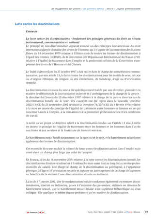 Les engagements des acteurs - Les pouvoirs publics - AXE II - L’égalité professionnelle




Lutte contre les discriminations

       Contexte

       La lutte contre les discriminations : fondement des principes généraux du droit au niveau
       international, communautaire et national
       Le principe de non-discrimination apparaît comme un des principes fondamentaux du droit
       international dans le domaine des droits de l’homme, qu’il s’agisse de la convention des Nations
       Unies du 18 décembre 1979 relative à l’élimination de toutes les formes de discrimination à
       l’égard des femmes (CEDAW), de la convention de l’Organisation Internationale du Travail n°111
       relative à l’égalité de traitement dans l’emploi et la profession ou bien de la Convention euro-
       péenne des droits de l’Homme et du Citoyen.

       Le Traité d’Amsterdam du 27 octobre 1997 a fait entrer dans le champ des compétences commu-
       nautaires, par son article 13, la lutte contre les discriminations pour les motifs de sexe, de race
       ou d’origine ethnique, de religion ou des convictions, de handicap, d’âge ou d’orientation
       sexuelle.

       La discrimination à raison du sexe a été spécifiquement traitée par une directive, pionnière en
       matière de définition de la discrimination indirecte et d’aménagement de la charge de la preuve :
       la directive du Conseil du 15 décembre 1997 relative à la charge de la preuve dans les cas de
       discrimination fondée sur le sexe. Ces concepts ont été repris dans la nouvelle Directive
       2002/73/CE du 23 septembre 2002 révisant la Directive 76/207/CEE du 9 février 1976 relative
       à la mise en œuvre du principe de l’égalité de traitement entre hommes et femmes en ce qui
       concerne l’accès à l’emploi, à la formation et à la promotion professionnelles et les conditions
       de travail.

       A noter qu'un projet de directive relatif à la discrimination fondée sur l’article 13 vise à mette
       en œuvre le principe de l’égalité de traitement entre les femmes et les hommes dans l’accès
       aux biens et aux services et la fourniture de biens et services.

       Le harcèlement moral fondé notamment sur la race ou/et le sexe, et le harcèlement sexuel sont
       également des formes de discrimination.

       Cet ensemble de textes traduit la volonté de lutter contre les discriminations dans l’emploi mais
       aussi dans un champ plus large que celui de l’emploi.

       En France, la loi du 16 novembre 2001 relative à la lutte contre les discriminations interdit les
       discriminations directes et indirectes à l’embauche mais aussi tout au long de la carrière profes-
       sionnelle du salarié. Elle élargit le champ de la discrimination au patronyme, à l’apparence
       physique, à l’âge et à l’orientation sexuelle et instaure un aménagement de la charge de la preuve
       au bénéfice de la victime d'une discrimination directe ou indirecte.

       La loi du 17 janvier 2002, dite de modernisation sociale condamne également les mesures discri-
       minatoires, directes ou indirectes, prises à l’encontre des personnes, victimes ou témoins de
       harcèlement sexuel, que le harcèlement sexuel émane d’un supérieur hiérarchique ou d’un
       collègue. Elle applique le même régime probatoire qu’en matière de discrimination.




        ▲                                                                                                                        99
                       ▲
                           ▲




            SOMMAIRE                                              POUR L’ÉGALITÉ DES HOMMES ET DES FEMMES, LA FRANCE S’ENGAGE.
 