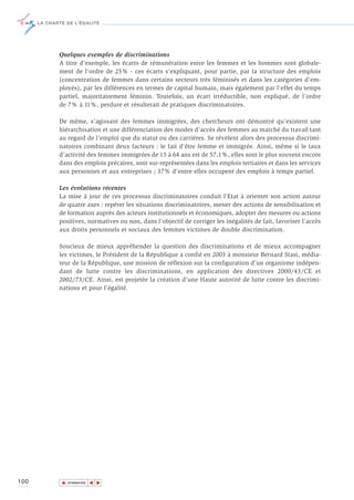 LA CHARTE DE L’ÉGALITÉ




             Quelques exemples de discriminations
             A titre d’exemple, les écarts de rémunération entre les femmes et les hommes sont globale-
             ment de l’ordre de 25% - ces écarts s’expliquant, pour partie, par la structure des emplois
             (concentration de femmes dans certains secteurs très féminisés et dans les catégories d’em-
             ployés), par les différences en termes de capital humain, mais également par l’effet du temps
             partiel, majoritairement féminin. Toutefois, un écart irréductible, non expliqué, de l’ordre
             de 7% à 11%, perdure et résulterait de pratiques discriminatoires.

             De même, s’agissant des femmes immigrées, des chercheurs ont démontré qu’existent une
             hiérarchisation et une différenciation des modes d’accès des femmes au marché du travail tant
             au regard de l’emploi que du statut ou des carrières. Se révèlent alors des processus discrimi-
             natoires combinant deux facteurs : le fait d’être femme et immigrée. Ainsi, même si le taux
             d’activité des femmes immigrées de 15 à 64 ans est de 57,1%, elles sont le plus souvent encore
             dans des emplois précaires, sont sur-représentées dans les emplois tertiaires et dans les services
             aux personnes et aux entreprises ; 37% d’entre elles occupent des emplois à temps partiel.

             Les évolutions récentes
             La mise à jour de ces processus discriminatoires conduit l’Etat à orienter son action autour
             de quatre axes : repérer les situations discriminatoires, mener des actions de sensibilisation et
             de formation auprès des acteurs institutionnels et économiques, adopter des mesures ou actions
             positives, normatives ou non, dans l’objectif de corriger les inégalités de fait, favoriser l’accès
             aux droits personnels et sociaux des femmes victimes de double discrimination.

             Soucieux de mieux appréhender la question des discriminations et de mieux accompagner
             les victimes, le Président de la République a confié en 2003 à monsieur Bernard Stasi, média-
             teur de la République, une mission de réflexion sur la configuration d’un organisme indépen-
             dant de lutte contre les discriminations, en application des directives 2000/43/CE et
             2002/73/CE. Ainsi, est projetée la création d’une Haute autorité de lutte contre les discrimi-
             nations et pour l’égalité.




100           ▲
                             ▲
                                 ▲




                  SOMMAIRE
 