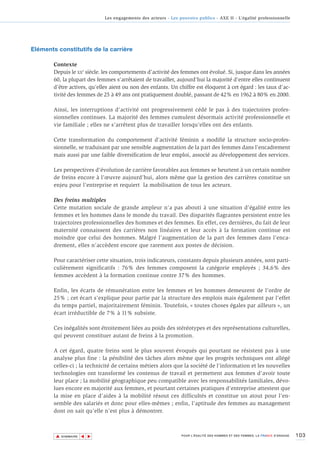 Les engagements des acteurs - Les pouvoirs publics - AXE II - L’égalité professionnelle




Eléments constitutifs de la carrière

        Contexte
        Depuis le XXe siècle. les comportements d’activité des femmes ont évolué. Si, jusque dans les années
        60, la plupart des femmes s’arrêtaient de travailler, aujourd’hui la majorité d’entre elles continuent
        d’être actives, qu’elles aient ou non des enfants. Un chiffre est éloquent à cet égard : les taux d’ac-
        tivité des femmes de 25 à 49 ans ont pratiquement doublé, passant de 42% en 1962 à 80% en 2000.

        Ainsi, les interruptions d’activité ont progressivement cédé le pas à des trajectoires profes-
        sionnelles continues. La majorité des femmes cumulent désormais activité professionnelle et
        vie familiale ; elles ne s’arrêtent plus de travailler lorsqu’elles ont des enfants.

        Cette transformation du comportement d’activité féminin a modifié la structure socio-profes-
        sionnelle, se traduisant par une sensible augmentation de la part des femmes dans l’encadrement
        mais aussi par une faible diversification de leur emploi, associé au développement des services.

        Les perspectives d’évolution de carrière favorables aux femmes se heurtent à un certain nombre
        de freins encore à l’œuvre aujourd’hui, alors même que la gestion des carrières constitue un
        enjeu pour l’entreprise et requiert la mobilisation de tous les acteurs.

        Des freins multiples
        Cette mutation sociale de grande ampleur n’a pas abouti à une situation d’égalité entre les
        femmes et les hommes dans le monde du travail. Des disparités flagrantes persistent entre les
        trajectoires professionnelles des hommes et des femmes. En effet, ces dernières, du fait de leur
        maternité connaissent des carrières non linéaires et leur accès à la formation continue est
        moindre que celui des hommes. Malgré l’augmentation de la part des femmes dans l’enca-
        drement, elles n’accèdent encore que rarement aux postes de décision.

        Pour caractériser cette situation, trois indicateurs, constants depuis plusieurs années, sont parti-
        culièrement significatifs : 76% des femmes composent la catégorie employés ; 34,6% des
        femmes accèdent à la formation continue contre 37% des hommes.

        Enfin, les écarts de rémunération entre les femmes et les hommes demeurent de l’ordre de
        25% ; cet écart s’explique pour partie par la structure des emplois mais également par l’effet
        du temps partiel, majoritairement féminin. Toutefois, « toutes choses égales par ailleurs », un
        écart irréductible de 7% à 11% subsiste.

        Ces inégalités sont étroitement liées au poids des stéréotypes et des représentations culturelles,
        qui peuvent constituer autant de freins à la promotion.

        A cet égard, quatre freins sont le plus souvent évoqués qui pourtant ne résistent pas à une
        analyse plus fine : la pénibilité des tâches alors même que les progrès techniques ont allégé
        celles-ci ; la technicité de certains métiers alors que la société de l’information et les nouvelles
        technologies ont transformé les contenus de travail et permettent aux femmes d’avoir toute
        leur place ; la mobilité géographique peu compatible avec les responsabilités familiales, dévo-
        lues encore en majorité aux femmes, et pourtant certaines pratiques d’entreprise attestent que
        la mise en place d’aides à la mobilité résout ces difficultés et constitue un atout pour l’en-
        semble des salariés et donc pour elles-mêmes ; enfin, l’aptitude des femmes au management
        dont on sait qu’elle n’est plus à démontrer.



        ▲                                                                                                                        103
                       ▲
                           ▲




            SOMMAIRE                                              POUR L’ÉGALITÉ DES HOMMES ET DES FEMMES, LA FRANCE S’ENGAGE.
 