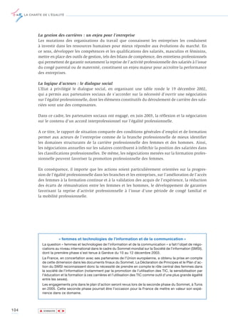 LA CHARTE DE L’ÉGALITÉ




             La gestion des carrières : un enjeu pour l’entreprise
             Les mutations des organisations du travail que connaissent les entreprises les conduisent
             à investir dans les ressources humaines pour mieux répondre aux évolutions du marché. En
             ce sens, développer les compétences et les qualifications des salariés, masculins et féminins,
             mettre en place des outils de gestion, tels des bilans de compétence, des entretiens professionnels
             qui permettent de garantir notamment la reprise de l’activité professionnelle des salariés à l’issue
             du congé parental ou de maternité, constituent un enjeu majeur pour accroître la performance
             des entreprises.

             La logique d’acteurs : le dialogue social
             L’Etat a privilégié le dialogue social, en organisant une table ronde le 19 décembre 2002,
             qui a permis aux partenaires sociaux de s’accorder sur la nécessité d’ouvrir une négociation
             sur l’égalité professionnelle, dont les éléments constitutifs du déroulement de carrière des sala-
             riées sont une des composantes.

             Dans ce cadre, les partenaires sociaux ont engagé, en juin 2003, la réflexion et la négociation
             sur le contenu d’un accord interprofessionnel sur l’égalité professionnelle.

             A ce titre, le rapport de situation comparée des conditions générales d’emploi et de formation
             permet aux acteurs de l’entreprise comme de la branche professionnelle de mieux identifier
             les domaines structurants de la carrière professionnelle des femmes et des hommes. Ainsi,
             les négociations annuelles sur les salaires contribuent à infléchir la position des salariées dans
             les classifications professionnelles. De même, les négociations menées sur la formation profes-
             sionnelle peuvent favoriser la promotion professionnelle des femmes.

             En conséquence, il importe que les actions soient particulièrement orientées sur la progres-
             sion de l’égalité professionnelle dans les branches et les entreprises, sur l’amélioration de l’accès
             des femmes à la formation continue et à la validation des acquis de l’expérience, la réduction
             des écarts de rémunération entre les femmes et les hommes, le développement de garanties
             favorisant la reprise d’activité professionnelle à l’issue d’une période de congé familial et
             la mobilité professionnelle.




                             « femmes et technologies de l’information et de la communication »
                La question « femmes et technologies de l’information et de la communication » a fait l’objet de négo-
                ciations au niveau international dans le cadre du Sommet mondial sur la Société de l’information (SMSI),
                dont la première phase s’est tenue à Genève du 10 au 12 décembre 2003.
                La France, en concertation avec ses partenaires de l’Union européenne, a obtenu la prise en compte
                de cette dimension dans les documents finaux du Sommet. La Déclaration de Principes et le Plan d’ac-
                tion du SMSI reconnaissent donc la nécessité de prendre en compte le rôle central des femmes dans
                la société de l’information (notamment par la promotion de l’utilisation des TIC, la sensibilisation par
                l’éducation et la formation à ces carrières et l’utilisation des TIC comme outil d’une plus grande égalité
                entre les sexes).
                Les engagements pris dans le plan d’action seront revus lors de la seconde phase du Sommet, à Tunis
                en 2005. Cette seconde phase pourrait être l’occasion pour la France de mettre en valeur son expé-
                rience dans ce domaine.




104           ▲
                             ▲
                                 ▲




                  SOMMAIRE
 