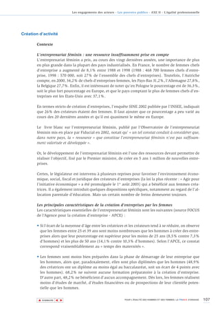Les engagements des acteurs - Les pouvoirs publics - AXE II - L’égalité professionnelle




Création d’activité

        Contexte

        L'entreprenariat féminin : une ressource insuffisamment prise en compte
        L'entreprenariat féminin a pris, au cours des vingt dernières années, une importance de plus
        en plus grande dans la plupart des pays industrialisés. En France, le nombre de femmes chefs
        d'entreprise a augmenté de 8,1% entre 1988 et 1998 (1988 : 468 700 femmes chefs d'entre-
        prise, 1998 : 570 000, soit 27% de l'ensemble des chefs d'entreprises). Toutefois, l'Autriche
        compte, en 2000, 34,2% de chefs d'entreprises femmes, les Pays-Bas 31,2%, l'Allemagne 27,8%,
        la Belgique 27,7%. Enfin, il est intéressant de noter qu'en Pologne le pourcentage est de 36,3%,
        soit le plus fort pourcentage en Europe, et que le pays comptant le plus de femmes chefs d'en-
        treprises est les Etats-Unis avec 37,1%.

        En termes stricts de création d'entreprises, l'enquête SINE 2002 publiée par l'INSEE, indiquait
        que 26% des créateurs étaient des femmes. Il faut ajouter que ce pourcentage a peu varié au
        cours des 20 dernières années et qu'il est quasiment le même en Europe.

        Le livre blanc sur l'entrepreneuriat féminin, publié par l'Observatoire de l'entrepreneuriat
        féminin mis en place par Fiducial en 2002, notait qu’ « un tel constat conduit à considérer que,
        dans notre pays, la « ressource » que constitue l'entrepreneuriat féminin n'est pas suffisam-
        ment valorisée et développée ».

        Or, le développement de l'entreprenariat féminin est l'une des ressources devant permettre de
        réaliser l'objectif, fixé par le Premier ministre, de créer en 5 ans 1 million de nouvelles entre-
        prises.

        Certes, le législateur est intervenu à plusieurs reprises pour favoriser l'environnement écono-
        mique, social, fiscal et juridique des créateurs d'entreprises (la loi la plus récente : « Agir pour
        l'initiative économique » a été promulguée le 1er août 2003) qui a bénéficié aux femmes créa-
        trices. Il a également introduit quelques dispositions spécifiques, notamment au regard de l’al-
        location parentale d’éducation. Mais un certain nombre de freins demeurent toujours.

        Les principales caractéristiques de la création d'entreprises par les femmes
        Les caractéristiques essentielles de l'entrepreneuriat féminin sont les suivantes (source FOCUS
        de l’Agence pour la création d’entreprise - APCE) :

        • Si l'écart de la moyenne d'âge entre les créatrices et les créateurs tend à se réduire, on observe
          que les femmes entre 25 et 39 ans sont moins nombreuses que les hommes à créer des entre-
          prises alors que leur pourcentage est supérieur pour les moins de 25 ans (8,5% contre 7,3%
          d'hommes) et les plus de 50 ans (14,1% contre 10,3% d'hommes). Selon l'APCE, ce constat
          correspond vraisemblablement au « temps des maternités ».

        • Les femmes sont moins bien préparées dans la phase de démarrage de leur entreprise que
          les hommes, alors que, paradoxalement, elles sont plus diplômées que les hommes (48,9%
          des créatrices ont un diplôme au moins égal au baccalauréat, soit un écart de 4 points avec
          les hommes). 68,2% ne suivent aucune formation préparatoire à la création d'entreprise.
          D'autre part, 48,2% ne bénéficient d'aucun accompagnement. Dès lors, les femmes réalisent
          moins d'études de marché, d'études financières ou de prospections de leur clientèle poten-
          tielle que les hommes.


        ▲                                                                                                                        107
                       ▲
                           ▲




            SOMMAIRE                                              POUR L’ÉGALITÉ DES HOMMES ET DES FEMMES, LA FRANCE S’ENGAGE.
 