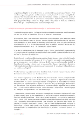 L’égalité entre les femmes et les hommes : une dynamique nouvelle pour le XXI e siècle




       Les politiques d’égalité en faveur des femmes ne constituent donc pas un risque d’atteinte à l’uni-
       versalisme républicain, principe fondateur de notre société, lequel n’a pourtant pas empêché les
       femmes d’être tenues à l’écart de ces droits dits universels, pendant de nombreuses années. A
       tout le moins permettent-elles de renouer avec l’universalisme des Lumières, un universalisme
       mixte qui permet à chaque homme et à chaque femme d’être porteur de l’humaine condition et
       donc d’être apte à la représenter, dans toutes ses composantes.



Un enjeu économique : performance économique et dynamisme social

       Un enjeu économique ensuite, car l’égalité professionnelle entre les femmes et les hommes est
       tout à la fois facteur de dynamisme social et de croissance économique.

       Si le vingtième siècle a trop souvent fait des femmes la force d’appoint, voire la variable d’ajus-
       tement du marché du travail, les tensions actuelles repérées pour certains métiers, aggravées
       par la perspective du retournement du nombre d’actifs à l’horizon 2005, va transformer profon-
       dément l’approche de la mixité professionnelle dans les sociétés modernes. En ce sens, les
       femmes constituent un « vivier » de compétences indispensable.

       Le terrain est favorable puisque la France est le pays d’Europe qui combine le taux de natalité
       et le pourcentage de femmes actives les plus élevés. Ce « modèle français » doit être préservé,
       amélioré et développé, à double titre.

       Tout d’abord, le travail répond à une exigence nouvelle des femmes, à leur volonté d’être plus
       autonomes dans la gestion de leur projet de vie et d’avoir les moyens de réussir, au même titre
       que les hommes, avec eux, ou à leurs côtés, leur double parcours professionnel et familial. La
       dépendance économique est sans doute la source de bien d’autres dépendances. En ce sens
       l’individualisation des droits, notamment pour les conjoints de travailleurs indépendants, est
       une condition de l’égalité.

       Pour les femmes, ne pas être contraintes dans leurs choix et en finir avec une certaine culture
       du renoncement constituent une liberté essentielle.

       Mais c’est aussi parce qu’au-delà du nécessaire recrutement des femmes pour résorber les
       tensions actuelles et à venir sur le marché du travail, la question de la promotion des femmes
       dans l’ensemble de l’activité économique est bien, pour reprendre les mots de Béatrice Majnoni
       d’Intignano, un aspect essentiel du régime de croissance des pays développés. Elle constitue
       une des réponses à ces exigences anciennes ou nouvelles que sont la performance, l’adapta-
       bilité à la concurrence, la satisfaction des clients mais aussi l’adhésion des salariés au projet
       de l’entreprise et la promotion d’une démarche éthique.

       La diversité des compétences et des qualifications permettant un enrichissement de l’offre
       de main-d’œuvre, ainsi qu’une organisation du travail performante, représentent des atouts
       essentiels pour les entreprises. Citons à cet égard Michel Aglietta : « La diversité des compé-
       tences est un atout majeur des entreprises organisées en réseaux recherchant les capa-
       cités d’innovation d’équipes autonomes. C’est pourquoi une meilleure valorisation des
       ressources humaines, incorporées dans les capacités des femmes qualifiées, augmente la
       diversité de l’offre de main-d’œuvre. Le flexibilité organisationnelle des entreprises en
       serait améliorée, les styles de direction démultipliés, la création d’entreprises innovatrices
       stimulée. »


       ▲                                                                                                                        9
                      ▲
                          ▲




           SOMMAIRE                                              POUR L’ÉGALITÉ DES HOMMES ET DES FEMMES, LA FRANCE S’ENGAGE.
 