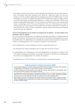 LA CHARTE DE L’ÉGALITÉ




             • L'envergure financière des projets est moins grande pour les femmes que pour les hommes :
               46% des femmes créent leur entreprise avec moins de 7 600 euros contre 37% pour les
               hommes. 5,9% des créatrices démarrent leur entreprise avec plus de 76 000 € contre 7% pour
               les hommes. Il convient de souligner que seules 28% des femmes font appel au crédit bancaire,
               et qu’elles rencontrent une plus grande difficulté à y accéder que les hommes. Dès lors, par
               manque de disponibilité financière, 79% des créatrices n'avaient recruté aucun salarié à plein
               temps au démarrage, contre 76% pour les hommes. Trois ans et demi plus tard, l'écart se
               creuse puisque 71% des créatrices n'ont toujours pas de salarié, tandis que les créateurs ne
               sont plus que 59%. Enfin, le taux de pérennité à cinq ans était de 45,4% pour les créateurs
               contre 41% pour les créatrices.

             Assurer le développement de la création d'entreprises par les femmes : un atout majeur d'une
             croissance riche en emplois
             Face à ces constats, pour permettre aux femmes de participer pleinement à l'augmentation du
             nombre d'entreprises, afin de garantir et de renforcer le dynamisme économique de la France,
             la sensibilisation et la mobilisation de l'ensemble des acteurs intervenant dans le champ de la
             création, du développement et de la reprise d'entreprises sont nécessaires.

             Cette sensibilisation et cette mobilisation doivent en particulier porter sur :

             • la valorisation de l'esprit d'entreprise dans le cadre de la formation initiale ;

             • la généralisation de l'information et de l'accompagnement des femmes en matière d'aide
               à la création d'entreprise (juridique, économique, financière et fiscale) par la mobilisation
               des réseaux d'accompagnement à la création d'entreprise ;

             • l’amélioration de l'accès des femmes aux financements, notamment bancaires.



                                      Fonds de garantie à l'initiative des femmes (FGIF)
                Avec le Fonds de garantie à l'initiative des femmes (FGIF), l'Etat encourage les femmes à créer, reprendre
                ou développer une entreprise, en leur facilitant l'accès au crédit bancaire.
                Le FGIF s'adresse aux femmes salariées, sans emploi ou inactives, responsables d'une entreprise, quels
                que soient sa forme juridique et son secteur d'activité.
                Les prêts garantis par entreprise sont compris entre 5 000 € et 38 112 € et sont d'une durée comprise
                entre 2 et 7 ans. Le taux de couverture du FGIF est de 70% du prêt. Les prêts, réservés aux projets
                de moins de 5 ans, sont destinés au fonds de roulement et/ou à des investissements.
                Depuis 2003, l'instruction et la sélection des dossiers FGIF, dont le prêt est inférieur ou égal à 25 000 €,
                sont territorialisées grâce au partenariat mis en place avec les réseaux d'accompagnement France active
                et France initiative réseau.




108           ▲
                             ▲
                                 ▲




                  SOMMAIRE
 