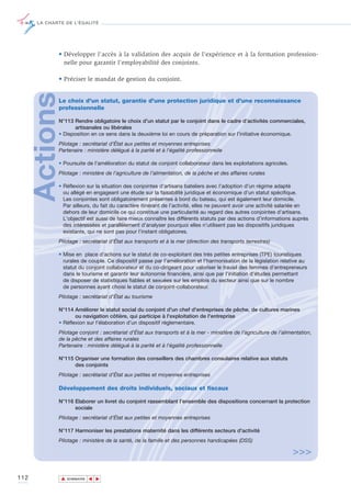 LA CHARTE DE L’ÉGALITÉ




             • Développer l'accès à la validation des acquis de l'expérience et à la formation profession-
               nelle pour garantir l'employabilité des conjoints.

             • Préciser le mandat de gestion du conjoint.
      Actions
             Le choix d'un statut, garantie d'une protection juridique et d'une reconnaissance
             professionnelle

             N°113 Rendre obligatoire le choix d'un statut par le conjoint dans le cadre d’activités commerciales,
                   artisanales ou libérales
             • Disposition en ce sens dans la deuxième loi en cours de préparation sur l’initiative économique.
             Pilotage : secrétariat d’État aux petites et moyennes entreprises
             Partenaire : ministère délégué à la parité et à l'égalité professionnelle

             • Poursuite de l'amélioration du statut de conjoint collaborateur dans les exploitations agricoles.
             Pilotage : ministère de l’agriculture de l’alimentation, de la pêche et des affaires rurales

             • Réflexion sur la situation des conjointes d'artisans bateliers avec l'adoption d'un régime adapté
               ou allégé en engageant une étude sur la faisabilité juridique et économique d’un statut spécifique.
               Les conjointes sont obligatoirement présentes à bord du bateau, qui est également leur domicile.
               Par ailleurs, du fait du caractère itinérant de l’activité, elles ne peuvent avoir une activité salariée en
               dehors de leur domicile ce qui constitue une particularité au regard des autres conjointes d’artisans.
               L'objectif est aussi de faire mieux connaître les différents statuts par des actions d’informations auprès
               des intéressées et parallèlement d’analyser pourquoi elles n’utilisent pas les dispositifs juridiques
               existants, qui ne sont pas pour l’instant obligatoires.
             Pilotage : secrétariat d'État aux transports et à la mer (direction des transports terrestres)

             • Mise en place d’actions sur le statut de co-exploitant des très petites entreprises (TPE) touristiques
               rurales de couple. Ce dispositif passe par l’amélioration et l’harmonisation de la législation relative au
               statut du conjoint collaborateur et du co-dirigeant pour valoriser le travail des femmes d’entrepreneurs
               dans le tourisme et garantir leur autonomie financière, ainsi que par l’initiation d’études permettant
               de disposer de statistiques fiables et sexuées sur les emplois du secteur ainsi que sur le nombre
               de personnes ayant choisi le statut de conjoint-collaborateur.
             Pilotage : secrétariat d'État au tourisme

             N°114 Améliorer le statut social du conjoint d'un chef d'entreprises de pêche, de cultures marines
                    ou navigation côtière, qui participe à l'exploitation de l'entreprise
             • Réflexion sur l’élaboration d’un dispositif réglementaire.
             Pilotage conjoint : secrétariat d'État aux transports et à la mer - ministère de l’agriculture de l’alimentation,
             de la pêche et des affaires rurales
             Partenaire : ministère délégué à la parité et à l'égalité professionnelle

             N°115 Organiser une formation des conseillers des chambres consulaires relative aux statuts
                   des conjoints
             Pilotage : secrétariat d’État aux petites et moyennes entreprises

             Développement des droits individuels, sociaux et fiscaux

             N°116 Elaborer un livret du conjoint rassemblant l’ensemble des dispositions concernant la protection
                   sociale
             Pilotage : secrétariat d’État aux petites et moyennes entreprises

             N°117 Harmoniser les prestations maternité dans les différents secteurs d'activité
             Pilotage : ministère de la santé, de la famille et des personnes handicapées (DSS)

                                                                                                                     >>>

112             ▲
                               ▲
                                   ▲




                    SOMMAIRE
 