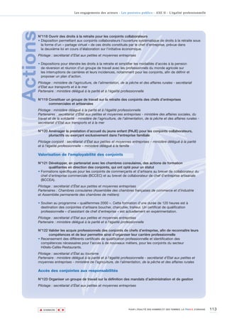 Les engagements des acteurs - Les pouvoirs publics - AXE II - L’égalité professionnelle




Actions
      N°118 Ouvrir des droits à la retraite pour les conjoints collaborateurs
      • Disposition permettant aux conjoints collaborateurs l'ouverture systématique de droits à la retraite sous
        la forme d'un « partage virtuel » de ces droits constitués par le chef d'entreprise, prévue dans
        la deuxième loi en cours d’élaboration sur l’initiative économique.
      Pilotage : secrétariat d’Etat aux petites et moyennes entreprises

      • Dispositions pour étendre les droits à la retraite et simplifier les modalités d'accès à la pension
        de réversion et réunion d’un groupe de travail avec les professionnels du monde agricole sur
        les interruptions de carrières et leurs incidences, notamment pour les conjoints, afin de définir et
        proposer un plan d'action.
      Pilotage : ministère de l'agriculture, de l’alimentation, de la pêche et des affaires rurales - secrétariat
      d'Etat aux transports et à la mer
      Partenaire : ministère délégué à la parité et à l'égalité professionnelle

      N°119 Constituer un groupe de travail sur la retraite des conjoints des chefs d’entreprises
            commerciales et artisanales
      Pilotage : ministère délégué à la parité et à l'égalité professionnelle
      Partenaires : secrétariat d’État aux petites et moyennes entreprises - ministère des affaires sociales, du
      travail et de la solidarité - ministère de l’agriculture, de l’alimentation, de la pêche et des affaires rurales -
      secrétariat d'Etat aux transports et à la mer

      N°120 Aménager la prestation d’accueil du jeune enfant (PAJE) pour les conjoints collaborateurs,
            pluriactifs ou exerçant exclusivement dans l'entreprise familiale
      Pilotage conjoint : secrétariat d’État aux petites et moyennes entreprises - ministère délégué à la parité
      et à l'égalité professionnelle – ministère délégué à la famille

      Valorisation de l'employabilité des conjoints

      N°121 Développer, en partenariat avec les chambres consulaires, des actions de formation
             qualifiantes en direction des conjoints, qui ont opté pour un statut
      • Formations spécifiques pour les conjoints de commerçants et d’artisans au brevet de collaborateur du
        chef d’entreprise commerciale (BCCEC) et au brevet de collaborateur de chef d’entreprise artisanale
        (BCCEA).
      Pilotage : secrétariat d’État aux petites et moyennes entreprises
      Partenaires : Chambres consulaires (Assemblée des chambres françaises de commerce et d’industrie
      et Assemblée permanente des chambres de métiers)

      • Soutien au programme « qualifemmes 2000 ». Cette formation d’une durée de 120 heures est à
        destination des conjointes d’artisans boucher, charcutier, traiteur. Un certificat de qualification
        professionnelle « d'assistant de chef d'entreprise » est actuellement en expérimentation.
      Pilotage : secrétariat d’Etat aux petites et moyennes entreprises
      Partenaire : ministère délégué à la parité et à l'égalité professionnelle

      N°122 Valider les acquis professionnels des conjoints de chefs d’entreprise, afin de reconnaître leurs
             compétences et de leur permettre ainsi d'organiser leur carrière professionnelle
      • Recensement des différents certificats de qualification professionnelle et identification des
        compétences nécessaires pour l’accès à de nouveaux métiers, pour les conjoints du secteur
        Hôtels-Cafés-Restaurants.
      Pilotage : secrétariat d’État au tourisme
      Partenaire : ministère délégué à la parité et à l'égalité professionnelle - secrétariat d’Etat aux petites et
      moyennes entreprises - ministère de l'agriculture, de l’alimentation, de la pêche et des affaires rurales

      Accès des conjointes aux responsabilités

      N°123 Organiser un groupe de travail sur la définition des mandats d’administration et de gestion
      Pilotage : secrétariat d’État aux petites et moyennes entreprises




          ▲                                                                                                                          113
                         ▲
                             ▲




              SOMMAIRE                                                POUR L’ÉGALITÉ DES HOMMES ET DES FEMMES, LA FRANCE S’ENGAGE.
 