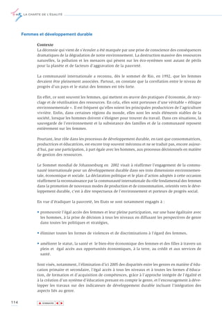 LA CHARTE DE L’ÉGALITÉ




      Femmes et développement durable

             Contexte
             La décennie qui vient de s’écouler a été marquée par une prise de conscience des conséquences
             dramatiques de la dégradation de notre environnement. La destruction massive des ressources
             naturelles, la pollution et les menaces qui pèsent sur les éco-systèmes sont autant de périls
             pour la planète et de facteurs d’aggravation de la pauvreté.

             La communauté internationale a reconnu, dès le sommet de Rio, en 1992, que les femmes
             devaient être pleinement associées. Partout, on constate que la corrélation entre le niveau de
             progrès d’un pays et le statut des femmes est très forte.

             En effet, ce sont souvent les femmes, qui mettent en œuvre des pratiques d’économie, de recy-
             clage et de réutilisation des ressources. En cela, elles sont porteuses d’une véritable « éthique
             environnementale ». Il est fréquent qu’elles soient les principales productrices de l’agriculture
             vivrière. Enfin, dans certaines régions du monde, elles sont les seuls éléments stables de la
             société, lorsque les hommes doivent s’éloigner pour trouver du travail. Dans ces situations, la
             sauvegarde de l’environnement et la subsistance des familles et de la communauté reposent
             entièrement sur les femmes.

             Pourtant, leur rôle dans les processus de développement durable, en tant que consommatrices,
             productrices et éducatrices, est encore trop souvent méconnu et ne se traduit pas, encore aujour-
             d’hui, par une participation, à part égale avec les hommes, aux processus décisionnels en matière
             de gestion des ressources.

             Le Sommet mondial de Johannesburg en 2002 visait à réaffirmer l’engagement de la commu-
             nauté internationale pour un développement durable dans ses trois dimensions environnemen-
             tale, économique et sociale. La déclaration politique et le plan d’action adoptés à cette occasion
             réaffirment la reconnaissance par la communauté internationale du rôle fondamental des femmes
             dans la promotion de nouveaux modes de production et de consommation, orientés vers le déve-
             loppement durable, c’est à dire respectueux de l’environnement et porteurs de progrès social.

             En vue d’éradiquer la pauvreté, les Etats se sont notamment engagés à :

             • promouvoir l’égal accès des femmes et leur pleine participation, sur une base égalitaire avec
               les hommes, à la prise de décision à tous les niveaux en diffusant les perspectives de genre
               dans toutes les politiques et stratégies,

             • éliminer toutes les formes de violences et de discriminations à l’égard des femmes,

             • améliorer le statut, la santé et le bien-être économique des femmes et des filles à travers un
               plein et égal accès aux opportunités économiques, à la terre, au crédit et aux services de
               santé.

             Sont visés, notamment, l’élimination d’ici 2005 des disparités entre les genres en matière d’édu-
             cation primaire et secondaire, l’égal accès à tous les niveaux et à toutes les formes d’éduca-
             tion, de formation et d’acquisition de compétences, grâce à l’approche intégrée de l’égalité et
             à la création d’un système d’éducation prenant en compte le genre, et l’encouragement à déve-
             lopper les travaux sur des indicateurs de développement durable incluant l’intégration des
             aspects liés au genre.

114           ▲
                             ▲
                                 ▲




                  SOMMAIRE
 