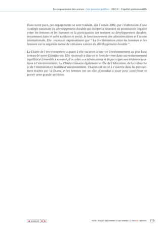Les engagements des acteurs - Les pouvoirs publics - AXE II - L’égalité professionnelle




Dans notre pays, ces engagements se sont traduits, dès l’année 2002, par l’élaboration d’une
Stratégie nationale du développement durable qui intègre la nécessité de promouvoir l’égalité
entre les femmes et les hommes et la participation des femmes au développement durable,
notamment dans le volet sanitaire et social, le fonctionnement des administrations et l’action
internationale. Elle reconnaît expressément que " La discrimination entre les hommes et les
femmes est la négation même de certaines valeurs du développement durable ".

La Charte de l’environnement a quant à elle vocation à inscrire l’environnement au plus haut
niveau de notre Constitution. Elle reconnaît à chacun le droit de vivre dans un environnement
équilibré et favorable à sa santé, d'accéder aux informations et de participer aux décisions rela-
tives à l'environnement. La Charte consacre également le rôle de l’éducation, de la recherche
et de l'innovation en matière d’environnement. Chacun est invité à s’inscrire dans les perspec-
tives tracées par la Charte, et les femmes ont un rôle primordial à jouer pour concrétiser et
porter cette grande ambition.




▲                                                                                                                        115
               ▲
                   ▲




    SOMMAIRE                                              POUR L’ÉGALITÉ DES HOMMES ET DES FEMMES, LA FRANCE S’ENGAGE.
 
