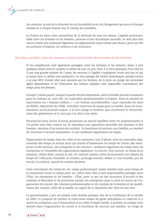 LA CHARTE DE L’ÉGALITÉ




             Au contraire, le pari de la diversité est un formidable levier de changement qui ouvre à chaque
             homme et à chaque femme tout le champ des possibles.

             La France est donc riche aujourd’hui de la diversité de tous ses talents. L’égalité profession-
             nelle entre les hommes et les femmes, porteuse d’une dynamique nouvelle, ne doit plus être
             vécue comme une contrainte législative ou réglementaire mais comme une chance, parce qu’elle
             est porteuse d’emplois, de richesse et de croissance.



     Un enjeu sociétal : vers un nouveau contrat social entre les hommes et les femmes

             Si les compétences sont également partagées entre les hommes et les femmes, mises à part
             quelques tâches dont le nombre se réduit de jour en jour, liées à la force physique d’un côté ou
             à une trop grande minutie de l’autre, les entorses à l’égalité s’expliquent avant tout par ce qui
             se passe dans la sphère non productive. Le non partage des tâches domestiques, puisqu’encore
             à ce jour 80% d’entre elles sont assurées par les femmes, de la prise en charge des personnes
             âgées dépendantes et de l’éducation des enfants explique cette impossible concordance des
             temps pour les femmes.

             Lorsque l’enfant paraît, lorsque le parent devient dépendant, alors la double journée commence
             pour les femmes et, avec elle, les trajectoires professionnelles à éclipses. Alors se mettent en
             mouvement ces « femmes sabliers », « ces femmes providentielles » pour reprendre les mots
             du MAGE, laboratoire du CNRS, véritables réservoirs de temps pour la famille, dans cet inves-
             tissement social pourtant majeur, à la fois charge et bonheur, que constituent le renouvelle-
             ment des générations et le soin que l’on doit à nos aînés.

             Pourtant les deux leviers d’action permettant un nouvel équilibre entre vie professionnelle et
             vie privée sont bien connus car ils répondent aux aspirations nouvelles des hommes et des
             femmes, soucieux d’un mieux-être sociétal : la fourniture de services aux familles, en matière
             de structures d’accueil notamment, et une meilleure organisation du temps.

             Organisation du temps dans les villes et les territoires, tout d’abord, avec ces nouvelles orga-
             nisations des temps au niveau local qui tentent d’harmoniser les temps de l’école, des entre-
             prises et des bureaux, des transports et des services ; meilleure régulation du temps dans les
             entreprises et l’ensemble des organisations également. Là encore, trop souvent, le temps de la
             présence, même dilué, surtout le soir, est valorisé comme critère de promotion aux dépens du
             temps de l’efficacité, évaluable au résultat, prolongé souvent, même si c’est invisible, par du
             travail à la maison, quand les enfants dorment.

             Cette articulation des temps de vie, temps professionnel, temps familial mais aussi temps de
             la citoyenneté active et temps pour soi, relève donc bien d’une responsabilité partagée entre
             l’État, les entreprises et les familles : l’État, pour ce qui est des structures d’accueil et des
             systèmes d’éducation et de protection sociale, les entreprises dans la mise en œuvre de l’or-
             ganisation du travail, des relations professionnelles et du système de formation et de qualifi-
             cation des salariés, enfin de la famille au regard de la répartition des rôles en son sein.

             Le gouvernement a pris en compte cette donnée puisque, lors de la Conférence de la famille
             en 2003, il a proposé de faciliter le choix entre modes de garde individuels ou collectifs et a
             incité les entreprises, par l’instauration d’un crédit d’impôt famille, à prendre en compte cette
             donnée dans l’organisation du travail et la fourniture de services aux familles. Le congé de

10            ▲
                             ▲
                                 ▲




                  SOMMAIRE
 