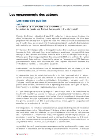 Les engagements des acteurs - Les pouvoirs publics - AXE III - Le respect de la dignité de la personne




Les engagements des acteurs
   Les pouvoirs publics
   AXE III
   LE RESPECT DE LA DIGNITÉ DE LA PERSONNE :
   Les enjeux de l’accès aux droits, à l’autonomie et à la citoyenneté


   L’histoire des femmes en Occident, à laquelle les recherches et travaux menés depuis un peu
   plus d’une décennie ont donné une certaine légitimité, se présente comme celle d’une lente
   progression vers l’émancipation et l’égalité des sexes. Pour autant, ce serait manquer de réalisme
   que de nier les freins qui ont ralenti cette évolution, comme de méconnaître les discriminations
   et les violences qui s’exercent aujourd’hui encore à l’encontre des femmes dans notre pays.

   L’évolution du droit français reflète la double préoccupation de reconnaître aux femmes et aux
   hommes des droits individuels égaux et de les placer en situation de co-responsabilité, dans
   le couple et dans l’exercice de l’autorité parentale. Ainsi, le droit du mariage a conforté l’éga-
   lité entre époux (le premier pas significatif date sans doute de 1965, avec la réforme des régimes
   matrimoniaux). Quant au divorce, il a surtout été marqué par l’introduction, en 1975, du divorce
   par consentement mutuel à côté du divorce pour faute. S’agissant de l’autorité parentale, elle
   s’est substituée en 1970 à la seule autorité paternelle.

   Parallèlement à cette émancipation civile, les femmes ont obtenu, dans les années 70, au prix
   d’une forte mobilisation, de vivre leur sexualité en personnes libres et responsables.

   En même temps, fortes des libertés fondamentales et des droits individuels, civils et civiques,
   qu’elles avaient acquis, souvent de haute lutte, les femmes s’organisaient pour dénoncer les
   violences - physiques, sexuelles, psychologiques, économiques - exercées contre elles.
   Violences, considérées pendant des siècles comme naturelles, que les rapports de force et de
   pouvoir entre les sexes, institutionnalisés et légitimés par les codes, les usages, les mythes,
   l’art, l’histoire et la politique, empêchaient même de nommer.

   La façon d’envisager ces actes et d’y réagir de la part du corps social et des institutions s’est
   transformée. L’indifférence sociale à ces violences, la tolérance collective ont diminué. Depuis
   1980, le viol est sanctionné, et depuis 1994, le Code pénal reconnaît la particulière gravité des
   violences au sein du couple et prévoit une série d'infractions de violences qui constituent, selon
   leur gravité, un crime ou un délit et qui sont punies de peines aggravées lorsqu'elles sont
   commises par le conjoint ou le concubin.

   Il n’est également pas fortuit que les maisons closes, autrement et éloquemment dénommées
   maisons de tolérance, aient été interdites en 1946 et que la France ait ratifié en 1960 la conven-
   tion des Nations Unies du 3 décembre 1949 pour la répression de la traite des êtres humains
   et de l’exploitation de la prostitution d’autrui, dont le premier considérant proclame que « La
   prostitution et le mal qui l'accompagne, à savoir la traite des êtres humains en vue de la prosti-
   tution, sont incompatibles avec la dignité et la valeur de la personne humaine et mettent en
   danger le bien-être de l'individu, de la famille et de la communauté ».

   Aujourd’hui, il apparaît que si toutes ces avancées ont modifié sensiblement les rapports entre
   les femmes et les hommes, elles ne les ont pas fondamentalement bouleversés. Les attitudes


    ▲                                                                                                                          119
                   ▲
                       ▲




        SOMMAIRE                                                POUR L’ÉGALITÉ DES HOMMES ET DES FEMMES, LA FRANCE S’ENGAGE.
 