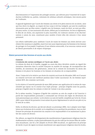 LA CHARTE DE L’ÉGALITÉ




              discriminatoires et l’expression des préjugés sexistes, qui relèvent pour l’essentiel de la repro-
              duction irréfléchie ou, parfois, volontaire de schémas culturels archaïques, font encore partie
              de l’ordinaire.

              Il apparaît également que l’accès des femmes aux droits et le plein exercice de ces droits, ainsi
              que leur droit à la dignité, au respect de leur corps et de leur intégrité, qui sont les conditions
              nécessaires pour qu’elles soient, à égalité avec les hommes, sujets de droit, ne sont pas effec-
              tifs pour toutes. La non-jouissance des droits, définis par la constitution, les lois et règlements,
              le déni de ces droits, son expression la plus exacerbée, les violences sexistes et les discrimi-
              nations à raison du sexe, constituent pour nombre d’entre elles des entraves à leur statut
              personnel.

              Les efforts indéniables pour améliorer l’accès de toutes les femmes aux droits doivent assu-
              rément être soutenus et amplifiés, mais il est tout aussi important pour les hommes et les femmes
              de partager et d’accomplir l’espérance d’une relation renouvelée, d’un nouveau contrat social
              de liberté personnelle et de respect réciproque.



      Statut personnel des femmes et accès aux droits

              Contexte
              L’évolution des normes juridiques et l'accès aux droits
              La refonte du droit de la famille, engagée au cours des deux dernières années au regard des
              mutations observées dans la société française en matière de mariage, de recomposition des
              familles, de coexistence des générations, atteste de la volonté de reconnaître les droits des
              femmes et de placer les hommes et les femmes en situation de co-responsabilité.

              Ainsi, l’enjeu de la loi relative aux droits du conjoint survivant de décembre 2001 est d’assurer
              au conjoint survivant une meilleure position dans l’ordre successoral. Or, les femmes repré-
              sentent 80% des conjoints survivants.

              La loi relative à l’autorité parentale de mars 2002 permet une application de la notion de copa-
              rentalité qui repose sur le constat d’un triple principe : principe d’égalité entre les parents,
              principe d’égalité entre les enfants et droit de l’enfant à ses deux parents.

              De la même manière, l’exigence d’égalité des conjoints au sein du couple et de l’exercice à
              parité des responsabilités parentales a commandé une révision des règles de dévolution du
              nom patronymique aux enfants. La loi relative au nom de famille complétée par la loi du 18 juin
              2003 a pour objectif de permettre à tout enfant de porter légitimement le nom de son père et/ou
              le nom de sa mère.

              Enfin, la réforme du divorce, qui devrait aboutir au printemps 2004, vise à adapter notre légis-
              lation aux évolutions de la société, en la simplifiant et en pacifiant les procédures, tout en réaf-
              firmant les principes de protection du conjoint et de responsabilité et en maintenant la plura-
              lité des causes de divorce.

              Par ailleurs, au regard du développement des manifestations d'appartenance religieuse dans les
              établissements scolaires, et plus particulièrement du port du voile par les jeunes filles de confes-
              sion musulmane, une loi a été adoptée en février 2004 encadrant, en application du principe
              de laïcité, le port de signes ou tenues manifestant une appartenance religieuse dans les écoles,

120            ▲
                              ▲
                                  ▲




                   SOMMAIRE
 