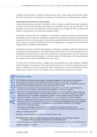 Les engagements des acteurs - Les pouvoirs publics - AXE III - Le respect de la dignité de la personne




      collèges et lycées publics. Au-delà, ses dispositions visent à faire respecter le principe d'éga-
      lité entre les femmes et les hommes et à préserver la mixité dans les établissements scolaires.

      L’information des femmes sur leurs droits
      L’acquisition de nouveaux droits individuels, civils et civiques a conduit les femmes à exprimer
      le besoin d'être mieux informées pour devenir de véritables actrices de leur destinée. C’est
      pourquoi, conscient de cette nécessité, le Gouvernement a encouragé, dès 1972, la création de
      centres d’information sur les droits des femmes (CIDF).

      Ces centres ont pour objet de contribuer à une meilleure insertion sociale et professionnelle
      des femmes en leur offrant une information juridique leur permettant d’acquérir une plus grande
      autonomie dans leur vie personnelle, favorisant leur promotion professionnelle et leur ouvrant
      ainsi l’accès à une pleine citoyenneté. Elle se développe dans la perspective de promouvoir
      l’égalité entre les femmes et les hommes.

      L’information relative aux droits des femmes s’est élargie et enrichie au gré des évolutions de
      la politique gouvernementale et de l’implication des associations. Il est très vite apparu qu’un
      échange de pratiques entre les CIDF, une coordination et une promotion de leurs travaux au
      sein d’un réseau étaient nécessaires. Le Centre national d’information et de documentation
      des femmes et des familles (CNIDFF) a été ainsi conçu.

      A l’heure où le Premier ministre a engagé une action globale pour faire progresser l’égalité
      entre les femmes et les hommes dans tous les domaines de la vie sociale, économique et poli-
      tique, le CNIDFF et le réseau national des CIDF constituent des relais essentiels des pouvoirs
      publics pour la mise en œuvre de l’égalité entre les femmes et les hommes en France.
Actions




      L’accès aux droits

      N°131 Réformer le divorce dans le respect du principe d’égalité entre les femmes et les hommes
      Dans le cadre du projet de loi, voté au Sénat en première lecture en janvier 2004, qui consacre
      une pluralité des causes de divorce afin de permettre une réelle adaptation des procédures à la diversité
      des situations individuelles, différentes mesures participent à cet objectif :
      • Maintien d’une procédure de divorce pour faute qui doit permettre la sanction des atteintes graves
        aux devoirs nés du mariage, notamment dans les situations de violences conjugales.
      • Introduction de nouvelles dispositions dans le code civil (article 220-1) permettant au conjoint victime de
        saisir le juge aux affaires familiales, avant même toute procédure de divorce, afin qu’il statue sur la résidence
        séparée des époux et contraigne, si nécessaire, le conjoint violent à quitter le domicile conjugal. Cette
        mesure est destinée à assurer une meilleure protection du conjoint victime de violences conjugales.
      • Adoption de différentes mesures visant à éviter la cristallisation du conflit et à favoriser le rapprochement
        des époux, telles que l’instauration d’un tronc commun procédural, de passerelles permettant de privilégier
        une procédure moins contentieuse, le développement de la médiation familiale ou l’homologation
        des accords conclus entre époux.
      • Introduction de dispositions devant permettre de favoriser un règlement complet de toutes
        les conséquences du divorce au moment de son prononcé afin de réduire le contentieux post-divorce.
      Pilotage : ministère de la justice
      Partenaire : ministère délégué à la parité et à l’égalité professionnelle

      N°132 Supprimer le délai de viduité imposant à la femme désireuse de se remarier le respect
            d'un délai de 300 jours après la dissolution de la précédente union
      • Proposition d'abrogation des articles 228, 261 à 261-2 du Code civil dans le projet de loi relatif au divorce.
      Pilotage : ministère de la justice                                                                             >>>

          ▲                                                                                                                          121
                         ▲
                             ▲




              SOMMAIRE                                                POUR L’ÉGALITÉ DES HOMMES ET DES FEMMES, LA FRANCE S’ENGAGE.
 