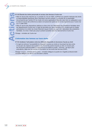 LA CHARTE DE L’ÉGALITÉ




      ActionsN°133 Étendre les droits personnels et sociaux des femmes d’outre-mer
             • Mise en œuvre des mesures qui, à compter du 1er juin 2004, confèrent aux parents mahorais des droits
               et responsabilités identiques dans l’éducation de leurs enfants. Le principe de co-parentalité,
               tel qu’exprimé par l’article 372 du Code civil rendu applicable à Mayotte, sera donc en adéquation avec
               la mise en œuvre de la réforme du statut civil personnel opéré par la loi de programme pour l’outre-mer
               du 21 juillet 2003.
             • Mise en œuvre des dispositions relatives au libre choix de l’allocataire des prestations familiales dans
               les départements d’outre-mer. Il s’agit de permettre aux deux membres d’un couple ayant la charge
               permanente d’un enfant de choisir librement lequel d’entre eux peut être l’allocataire des prestations
               familiales. Ce choix n’était pas jusqu’à présent possible dans les départements d’outre-mer.
             Pilotage : ministère de l’outre-mer


             L’information des femmes sur leurs droits

             N°134 Améliorer l’articulation entre les différents dispositifs et structures d’accès au droit
             • Il s’agit de renforcer l’accessibilité du dispositif d’accès aux droits en favorisant les liens entre
               d’une part, les maisons de la justice et du droit et les points d’accès au droit, et d'autre part,
               les structures institutionnelles ou associatives accueillant le public « femmes » de façon plus
               polyvalente, telles que les centres d'information sur les droits des femmes (CIDF).
             Pilotage conjoint : ministère de la justice - ministère délégué à la parité et à l’égalité professionnelle -
             ministère délégué à la ville et à la rénovation urbaine.




122             ▲
                               ▲
                                   ▲




                    SOMMAIRE
 