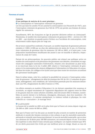 Les engagements des acteurs - Les pouvoirs publics - AXE III - Le respect de la dignité de la personne




Femmes et santé

      Contexte
      D’une politique de maîtrise de la santé génésique…
      6 La contraception et l’interruption volontaire de grossesse
      Les lois qui dans les années 70 ont autorisé la contraception (Loi Neuwirth de 1967), puis
      l’interruption volontaire de grossesse (Loi Veil de 1975) ont permis aux femmes de mieux
      réguler les naissances.

      Actuellement, 80% des françaises en âge de procréer déclarent utiliser un contraceptif.
      Néanmoins, le nombre des interruptions volontaires de grossesse (IVG) – environ 212 180
      en 2001 -, qui résultent en grande partie d’échecs ou d’accidents de contraception, reste
      relativement stable depuis près de vingt ans.

      On se trouve aujourd’hui confronté, d’une part, au nombre important de grossesses précoces
      estimées à 3 000 à 4 000 par an chez des adolescentes de moins de 16 ans, et d'interrup-
      tions volontaires de grossesse chez les mineures (10 100 en 2001), et d’autre part, à une
      préparation manifestement insuffisante des jeunes à une vie sexuelle et affective, respec-
      tueuse du corps de l'autre.

      Partant de ces préoccupations, les pouvoirs publics ont relancé une politique active en
      matière de contraception et de prévention des grossesses non désirées, notamment en orga-
      nisant des campagnes nationales d’information, relayées avec dynamisme au plan local,
      et en inscrivant dans la loi du 4 juillet 2001 relative à l’interruption volontaire de gros-
      sesse et à la contraception des séances obligatoires d’information et d’éducation à la sexua-
      lité dans les écoles, les collèges et les lycées ainsi que dans toutes les structures accueillant
      des personnes handicapées.

      Dans le même temps, cette loi a renforcé la possibilité de recourir à l’interruption volon-
      taire de grossesse : allongement du délai de pratique des IVG de 10 à 12 semaines de gros-
      sesse, aménagement, sous conditions, de l’autorisation parentale pour les mineures deman-
      dant une IVG, élargissement du délit d’entrave à l’IVG.

      Les efforts entrepris en matière d’éducation à la vie doivent cependant être soutenus et
      accentués, au regard notamment de l’apparente dégradation des rapports entre les filles
      et les garçons dans les zones urbaines sensibles, dont des jeunes filles et femmes, rassem-
      blées en janvier dernier à la Sorbonne, témoignent, dénonçant, dans leur manifeste « Ni
      putes, ni soumises », le sexisme omniprésent, la violence verbale et physique, les viols
      collectifs ou « tournantes », le mariage forcé.

      6 La périnatalité
      La hausse de la natalité en 2001 est la plus forte que la France ait connu depuis vingt ans
      (56 000 en 2001 contre 44 000 en 2000).

      Bien que la France soit l’un des pays au monde les plus avancés en matière de protection
      médicale et sociale des femmes enceintes et des enfants et que les mortalités maternelle,
      périnatale et infantile aient beaucoup diminué, le taux de mortalité maternelle, qui se situe
      aux alentours de 10 décès pour 100 000 naissances, est constant depuis 10 ans. Il est deux
      fois supérieur à celui observé dans certains pays nordiques. Les experts estiment que 30%
      de ces décès pourraient être évités par une meilleure prise en charge. Quant au taux de

       ▲                                                                                                                          123
                      ▲
                          ▲




           SOMMAIRE                                                POUR L’ÉGALITÉ DES HOMMES ET DES FEMMES, LA FRANCE S’ENGAGE.
 