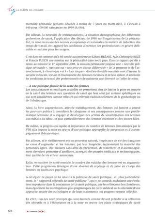LA CHARTE DE L’ÉGALITÉ




             mortalité périnatale (enfants décédés à moins de 7 jours ou morts-nés), il s’élevait à
             640 pour 100 000 naissances en 1999 (6,4‰).

             Par ailleurs, la nécessité de restructurations, la situation démographique des différentes
             professions de santé, l’application des décrets de 1998 sur l’organisation de la périnata-
             lité, la mise en œuvre des normes européennes et nationales en matière de réduction des
             temps de travail, ont aggravé les conditions d’exercice des professionnels et généré diffi-
             cultés et malaise pour les usagers.

             C’est dans ce contexte qu’a été confié aux professeurs Gérard BRÉART, Jean-Christophe ROZÉ
             et Francis PUECH une mission sur la périnatalité dans notre pays. Dans le rapport qu’elle a
             remis au ministre le 17 septembre 2003, la mission périnatalité propose une « nouvelle poli-
             tique périnatale », reposant sur « une prise en charge différenciée » de la grossesse et de l'ac-
             couchement, à « bas risque » et à « haut risque », dont les objectifs essentiels sont d’assurer la
             sécurité médicale, sociale et émotionnelle des femmes enceintes et de leur enfant, d’améliorer
             les conditions de travail des professionnels et de maintenir une diversité de l’offre de soins.

             … à une politique globale de la santé des femmes
             Les connaissances scientifiques actuelles ne permettent plus de limiter la prise en compte
             de la santé des femmes aux questions de santé qui leur sont par essence spécifiques ou
             qui sont considérées comme telles et qui relèvent traditionnellement de la gynécologie ou
             de l’obstétrique.

             Ainsi, la forte augmentation, attestée statistiquement, des femmes qui fument a amené
             les pouvoirs publics à considérer le tabagisme et ses conséquences comme une problé-
             matique féminine et à engager et développer des actions de sensibilisation des femmes
             aux méfaits du tabac, et plus particulièrement des femmes enceintes et des jeunes filles.

             De même, la progression rapide et importante du nombre de femmes contaminées par le
             VIH sida impose la mise en œuvre d’une politique appropriée de prévention et d’accom-
             pagnement thérapeutique.

             Par ailleurs, si le vieillissement est un processus naturel, l’espérance de vie des françaises
             ne cesse d’augmenter et les femmes, par leur longévité, représentent la majorité des
             personnes âgées. Des mesures sanitaires de prévention, de traitement et d’accompagne-
             ment devraient permettre d’améliorer, au regard des progrès médicaux et technologiques,
             leur qualité de vie et leur autonomie.

             Enfin, en matière de santé mentale, le nombre des suicides des femmes est en augmenta-
             tion. Cette progression témoigne d’une absence de repérage et de prise en charge des
             femmes en souffrance psychique.

             A cet égard, le projet de loi relatif à la politique de santé publique , et, plus particulière-
             ment, le “ rapport d’objectifs de santé publique ”, qui y est annexé, traduisent une évolu-
             tion importante dans la conception de la santé publique, que les réflexions des chercheurs,
             mais également les interrogations plus pragmatiques du corps médical sur la nécessité d’une
             approche sexuée des pathologies et de leurs traitements ont progressivement infléchie.

             En effet, l’un des neuf principes qui sont énoncés comme devant présider à la définition
             des objectifs et à l’élaboration et à la mise en œuvre des plans stratégiques de santé

124           ▲
                             ▲
                                 ▲




                  SOMMAIRE
 