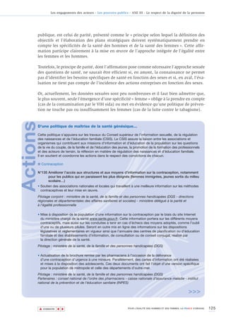 Les engagements des acteurs - Les pouvoirs publics - AXE III - Le respect de la dignité de la personne




      publique, est celui de parité, présenté comme le « principe selon lequel la définition des
      objectifs et l’élaboration des plans stratégiques doivent systématiquement prendre en
      compte les spécificités de la santé des hommes et de la santé des femmes ». Cette affir-
      mation participe clairement à la mise en œuvre de l’approche intégrée de l’égalité entre
      les femmes et les hommes.

      Toutefois, le principe de parité, dont l’affirmation pose comme nécessaire l’approche sexuée
      des questions de santé, ne saurait être efficient si, en amont, la connaissance ne permet
      pas d’identifier les besoins spécifiques de santé en fonction des sexes et si, en aval, l’éva-
      luation ne tient pas compte de l’incidence des actions entreprises en fonction des sexes.

      Or, actuellement, les données sexuées sont peu nombreuses et il faut bien admettre que,
      le plus souvent, seule l’émergence d’une spécificité « femme » oblige à la prendre en compte
      (cas de la contamination par le VIH sida) ou met en évidence qu’une politique de préven-
      tion ne touche pas ou insuffisamment les femmes (cas de la lutte contre le tabagisme).
Actions



      D’une politique de maîtrise de la santé génésique…

      Cette politique s'appuiera sur les travaux du Conseil supérieur de l’information sexuelle, de la régulation
      des naissances et de l’éducation familiale (CSIS). Le CSIS assure la liaison entre les associations et
      organismes qui contribuent aux missions d'information et d'éducation de la population sur les questions
      de la vie du couple, de la famille et de l'éducation des jeunes, la promotion de la formation des professionnels
      et des acteurs de terrain, la réflexion en matière de régulation des naissances et d’éducation familiale.
      Il en soutient et coordonne les actions dans le respect des convictions de chacun.

      ■ Contraception

      N°135 Améliorer l’accès aux structures et aux moyens d’information sur la contraception, notamment
            pour les publics qui en paraissent les plus éloignés (femmes immigrées, jeunes sortis du milieu
            scolaire…)
      • Soutien des associations nationales et locales qui travaillent à une meilleure information sur les méthodes
        contraceptives et leur mise en œuvre.
      Pilotage conjoint : ministère de la santé, de la famille et des personnes handicapées (DGS - directions
      régionales et départementales des affaires sanitaires et sociales) - ministère délégué à la parité et
      à l’égalité professionnelle

      • Mise à disposition de la population d'une information sur la contraception par le biais du site Internet
        du ministère chargé de la santé www.sante.gouv.fr. Cette information portera sur les différents moyens
        contraceptifs, mais aussi sur les conduites à tenir en cas d'échecs des moyens adoptés, comme l'oubli
        d'une ou de plusieurs pilules. Seront en outre mis en ligne des informations sur les dispositions
        législatives et réglementaires en vigueur ainsi que l’annuaire des centres de planification ou d’éducation
        familiale et des établissements d’information, de consultation ou de conseil conjugal, réalisé par
        la direction générale de la santé.
      Pilotage : ministère de la santé, de la famille et des personnes handicapées (DGS)

      • Actualisation de la brochure remise par les pharmaciens à l’occasion de la délivrance
        d’une contraception d’urgence à une mineure. Parallèlement, des cartes d’information ont été réalisées
        et mises à la disposition des adolescents. Ces deux documents ont fait l’objet d’une version spécifique
        pour la population de métropole et celle des départements d’outre-mer.
      Pilotage : ministère de la santé, de la famille et des personnes handicapées (DGS)
      Partenaires : conseil national de l’ordre des pharmaciens - caisse nationale d’assurance maladie - institut
      national de la prévention et de l'éducation sanitaire (INPES)

                                                                                                                     >>>

          ▲                                                                                                                          125
                         ▲
                             ▲




              SOMMAIRE                                                POUR L’ÉGALITÉ DES HOMMES ET DES FEMMES, LA FRANCE S’ENGAGE.
 