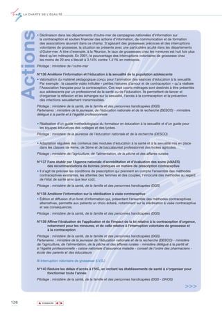 LA CHARTE DE L’ÉGALITÉ




      Actions• Déclinaison dans les départements d'outre-mer de campagnes nationales d’information sur
               la contraception et soutien financier des actions d’information, de communication et de formation
               des associations œuvrant dans ce champ. S’agissant des grossesses précoces et des interruptions
               volontaires de grossesse, la situation se présente avec une particulière acuité dans les départements
               d’Outre-mer. A titre d’exemple, à la Réunion, le taux de grossesses chez les mineures est huit fois plus
               élevé qu’en métropole. En 2001, le pourcentage des interruptions volontaires de grossesse chez
               les moins de 20 ans s’élevait à 3,14% contre 1,41% en métropole.
             Pilotage : ministère de l’outre-mer

             N°136 Améliorer l’information et l’éducation à la sexualité de la population adolescente
             • Valorisation du matériel pédagogique conçu pour l’animation des séances d’éducation à la sexualité.
               Par exemple : la cassette vidéo intitulée « petites histoires d'amour et de contraception » qu’a réalisée
               l’Association française pour la contraception. Ces sept courts métrages sont destinés à être présentés
               aux adolescents par un professionnel de la santé ou de l’éducation. Ils permettent de lancer et
               d’organiser la réflexion et les échanges sur la sexualité, l'accès à la contraception et la prévention
               des infections sexuellement transmissibles.
             Pilotage : ministère de la santé, de la famille et des personnes handicapées (DGS)
             Partenaires : ministère de la jeunesse, de l’éducation nationale et de la recherche (DESCO) - ministère
             délégué à la parité et à l’égalité professionnelle

             • Réalisation d'un guide méthodologique du formateur en éducation à la sexualité et d’un guide pour
               les équipes éducatives des collèges et des lycées.
             Pilotage : ministère de la jeunesse de l’éducation nationale et de la recherche (DESCO)

             • Adaptation régulière des contenus des modules d'éducation à la santé et à la sexualité mis en place
               dans les classes de 4ème, de 3ème et de baccalauréat professionnel des lycées agricoles.
             Pilotage : ministère de l’agriculture, de l’alimentation, de la pêche et des affaires rurales

             N°137 Faire établir par l’Agence nationale d’accréditation et d’évaluation des soins (ANAES)
                   des recommandations de bonnes pratiques en matière de prescription contraceptive
             • Il s’agit de préciser les conditions de prescription qui prennent en compte l'ensemble des méthodes
               contraceptives existantes, les attentes des femmes et des couples, l’innocuité des méthodes au regard
               de l’état de santé ainsi que leur coût.
             Pilotage : ministère de la santé, de la famille et des personnes handicapées (DGS)

             N°138 Améliorer l’information sur la stérilisation à visée contraceptive
             • Édition et diffusion d'un livret d’information qui, présentant l’ensemble des méthodes contraceptives
               alternatives, permette aux patients un choix éclairé, notamment sur la stérilisation à visée contraceptive
               et ses conséquences.
             Pilotage : ministère de la santé, de la famille et des personnes handicapées (DGS)

             N°139 Affiner l’évaluation de l'application et de l'impact de la loi relative à la contraception d’urgence,
                   notamment pour les mineures, et de celle relative à l'interruption volontaire de grossesse et
                   à la contraception
             Pilotage : ministère de la santé, de la famille et des personnes handicapées (DGS)
             Partenaires : ministère de la jeunesse de l’éducation nationale et de la recherche (DESCO) - ministère
             de l’agriculture, de l’alimentation, de la pêche et des affaires rurales - ministère délégué à la parité et
             à l’égalité professionnelle - caisse nationale d’assurance maladie - conseil de l’ordre des pharmaciens -
             école des parents et des éducateurs

             ■ Interruption volontaire de grossesse (I.V.G.)

             N°140 Réduire les délais d’accès à l’IVG, en incitant les établissements de santé à s’organiser pour
                   fonctionner toute l’année
             Pilotage : ministère de la santé, de la famille et des personnes handicapées (DGS - DHOS)

                                                                                                                  >>>

126             ▲
                               ▲
                                   ▲




                    SOMMAIRE
 