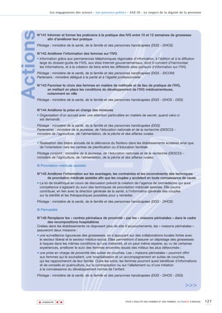 Les engagements des acteurs - Les pouvoirs publics - AXE III - Le respect de la dignité de la personne




Actions
      N°141 Informer et former les praticiens à la pratique des IVG entre 10 et 12 semaines de grossesse
            afin d’améliorer leur pratique
      Pilotage : ministère de la santé, de la famille et des personnes handicapées (DGS - DHOS)

      N°142 Améliorer l’information des femmes sur l’IVG
      • Information grâce aux permanences téléphoniques régionales d’information, à l’édition et à la diffusion
        large du dossier-guide de l’IVG, aux sites Internet gouvernementaux, dont il convient d’harmoniser
        les informations, et à la création de liens entre les différents sites porteurs d’information sur l’IVG.
      Pilotage : ministère de la santé, de la famille et des personnes handicapées (DGS - SICOM)
      Partenaire : ministère délégué à la parité et à l’égalité professionnelle

      N°143 Favoriser le choix des femmes en matière de méthode et de lieu de pratique de l’IVG,
            en mettant en place les conditions du développement de l’IVG médicamenteuse,
            notamment en ville
      Pilotage : ministère de la santé, de la famille et des personnes handicapées (DGS - DHOS - DSS)


      N°144 Améliorer la prise en charge des mineures
      • Organisation d'un accueil avec une attention particulière en matière de secret, quand celui-ci
        est demandé.
      Pilotage : ministère de la santé, de la famille et des personnes handicapées (DGS)
      Partenaires : ministère de la jeunesse, de l’éducation nationale et de la recherche (DESCO) -
      ministère de l’agriculture, de l’alimentation, de la pêche et des affaires rurales

      • Réalisation des bilans annuels de la délivrance du Norlevo dans les établissements scolaires ainsi que
        de l’orientation vers les centres de planification ou d’éducation familiale.
      Pilotage conjoint : ministère de la jeunesse, de l’éducation nationale et de la recherche (DESCO) –
      ministère de l’agriculture, de l’alimentation, de la pêche et des affaires rurales

      ■ Procréation médicale assistée

      N°145 Améliorer l’information sur les avantages, les contraintes et les inconvénients des techniques
            de procréation médicale assistée afin que les couples y accèdent en toute connaissance de cause
      • La loi de bioéthique en cours de discussion prévoit la création de l’agence de biomédecine qui aura
        compétence s’agissant du suivi des techniques de procréation médicale assistée. Elle pourra
        contribuer, en lien avec la direction générale de la santé, à l’information générale des couples
        sur la stérilité et les thérapeutiques possibles pour y remédier.
      Pilotage : ministère de la santé, de la famille et des personnes handicapées (DGS - DHOS)

      ■ Périnatalité

      N°146 Remplacer les « centres périnataux de proximité » par les « maisons périnatales » dans le cadre
            des recompositions hospitalières
      Créées dans les établissements ne disposant plus de site d’accouchements, les « maisons périnatales »
      assureront deux missions :
      • une surveillance rigoureuse des grossesses, en s’appuyant sur des collaborations locales fortes avec
        le secteur libéral et le secteur médico-social. Elles permettront d’assurer un dépistage des grossesses
        à risques dans les mêmes conditions qu’une maternité, et on peut même espérer, au vu de certaines
        expériences, améliorer le suivi des femmes enceintes issues des milieux les plus défavorisés ;
      • une prise en charge de proximité des suites de couches. Les « maisons périnatales » pourront offrir
        aux femmes qui le souhaitent, une hospitalisation et un accompagnement en suites de couches,
        qui les rapprocheront de leur famille. Outre les soins, les femmes pourront aussi bénéficier d’informations
        et de conseils en puériculture, sur la contraception ou sur l’allaitement ou d’une initiation
        à la connaissance du développement normal de l’enfant.
      Pilotage : ministère de la santé, de la famille et des personnes handicapées (DGS - DHOS - DSS)


                                                                                                                     >>>

          ▲                                                                                                                          127
                         ▲
                             ▲




              SOMMAIRE                                                POUR L’ÉGALITÉ DES HOMMES ET DES FEMMES, LA FRANCE S’ENGAGE.
 