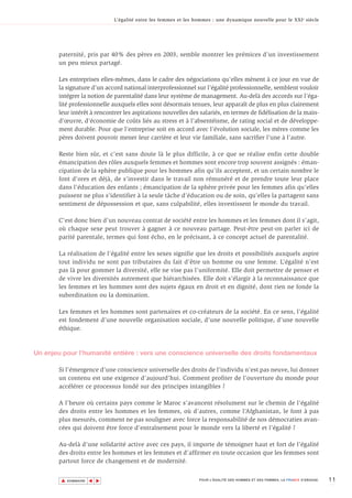 L’égalité entre les femmes et les hommes : une dynamique nouvelle pour le XXI e siècle




       paternité, pris par 40% des pères en 2003, semble montrer les prémices d’un investissement
       un peu mieux partagé.

       Les entreprises elles-mêmes, dans le cadre des négociations qu’elles mènent à ce jour en vue de
       la signature d’un accord national interprofessionnel sur l’égalité professionnelle, semblent vouloir
       intégrer la notion de parentalité dans leur système de management. Au-delà des accords sur l’éga-
       lité professionnelle auxquels elles sont désormais tenues, leur apparaît de plus en plus clairement
       leur intérêt à rencontrer les aspirations nouvelles des salariés, en termes de fidélisation de la main-
       d’œuvre, d’économie de coûts liés au stress et à l’absentéisme, de rating social et de développe-
       ment durable. Pour que l’entreprise soit en accord avec l’évolution sociale, les mères comme les
       pères doivent pouvoir mener leur carrière et leur vie familiale, sans sacrifier l’une à l’autre.

       Reste bien sûr, et c’est sans doute là le plus difficile, à ce que se réalise enfin cette double
       émancipation des rôles auxquels femmes et hommes sont encore trop souvent assignés : éman-
       cipation de la sphère publique pour les hommes afin qu’ils acceptent, et un certain nombre le
       font d’ores et déjà, de s’investir dans le travail non rémunéré et de prendre toute leur place
       dans l’éducation des enfants ; émancipation de la sphère privée pour les femmes afin qu’elles
       puissent ne plus s’identifier à la seule tâche d’éducation ou de soin, qu’elles la partagent sans
       sentiment de dépossession et que, sans culpabilité, elles investissent le monde du travail.

       C’est donc bien d’un nouveau contrat de société entre les hommes et les femmes dont il s’agit,
       où chaque sexe peut trouver à gagner à ce nouveau partage. Peut-être peut-on parler ici de
       parité parentale, termes qui font écho, en le précisant, à ce concept actuel de parentalité.

       La réalisation de l’égalité entre les sexes signifie que les droits et possibilités auxquels aspire
       tout individu ne sont pas tributaires du fait d’être un homme ou une femme. L’égalité n’est
       pas là pour gommer la diversité, elle ne vise pas l’uniformité. Elle doit permettre de penser et
       de vivre les diversités autrement que hiérarchisées. Elle doit s’élargir à la reconnaissance que
       les femmes et les hommes sont des sujets égaux en droit et en dignité, dont rien ne fonde la
       subordination ou la domination.

       Les femmes et les hommes sont partenaires et co-créateurs de la société. En ce sens, l’égalité
       est fondement d’une nouvelle organisation sociale, d’une nouvelle politique, d’une nouvelle
       éthique.



Un enjeu pour l’humanité entière : vers une conscience universelle des droits fondamentaux

       Si l’émergence d’une conscience universelle des droits de l’individu n’est pas neuve, lui donner
       un contenu est une exigence d’aujourd’hui. Comment profiter de l’ouverture du monde pour
       accélérer ce processus fondé sur des principes intangibles ?

       A l’heure où certains pays comme le Maroc s’avancent résolument sur le chemin de l’égalité
       des droits entre les hommes et les femmes, où d’autres, comme l’Afghanistan, le font à pas
       plus mesurés, comment ne pas souligner avec force la responsabilité de nos démocraties avan-
       cées qui doivent être force d’entraînement pour le monde vers la liberté et l’égalité ?

       Au-delà d’une solidarité active avec ces pays, il importe de témoigner haut et fort de l’égalité
       des droits entre les hommes et les femmes et d’affirmer en toute occasion que les femmes sont
       partout force de changement et de modernité.


        ▲                                                                                                                        11
                       ▲
                           ▲




            SOMMAIRE                                              POUR L’ÉGALITÉ DES HOMMES ET DES FEMMES, LA FRANCE S’ENGAGE.
 