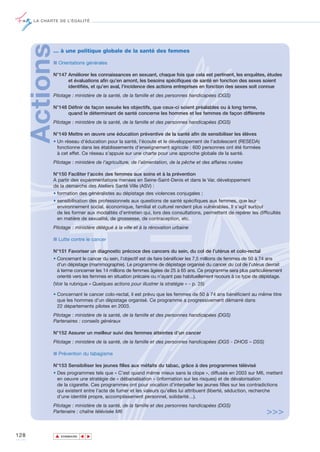 LA CHARTE DE L’ÉGALITÉ




      Actions… à une politique globale de la santé des femmes

             ■ Orientations générales

             N°147 Améliorer les connaissances en sexuant, chaque fois que cela est pertinent, les enquêtes, études
                   et évaluations afin qu’en amont, les besoins spécifiques de santé en fonction des sexes soient
                   identifiés, et qu’en aval, l’incidence des actions entreprises en fonction des sexes soit connue
             Pilotage : ministère de la santé, de la famille et des personnes handicapées (DGS)

             N°148 Définir de façon sexuée les objectifs, que ceux-ci soient préalables ou à long terme,
                   quand le déterminant de santé concerne les hommes et les femmes de façon différente
             Pilotage : ministère de la santé, de la famille et des personnes handicapées (DGS)

             N°149 Mettre en œuvre une éducation préventive de la santé afin de sensibiliser les élèves
             • Un réseau d'éducation pour la santé, l'écoute et le développement de l'adolescent (RESEDA)
               fonctionne dans les établissements d'enseignement agricole : 600 personnes ont été formées
               à cet effet. Ce réseau s'appuie sur une charte pour une approche globale de la santé.
             Pilotage : ministère de l’agriculture, de l’alimentation, de la pêche et des affaires rurales

             N°150 Faciliter l’accès des femmes aux soins et à la prévention
             A partir des expérimentations menées en Seine-Saint-Denis et dans le Var, développement
             de la démarche des Ateliers Santé Ville (ASV) :
             • formation des généralistes au dépistage des violences conjugales ;
             • sensibilisation des professionnels aux questions de santé spécifiques aux femmes, que leur
               environnement social, économique, familial et culturel rendent plus vulnérables. Il s’agit surtout
               de les former aux modalités d’entretien qui, lors des consultations, permettent de repérer les difficultés
               en matière de sexualité, de grossesse, de contraception, etc.
             Pilotage : ministère délégué à la ville et à la rénovation urbaine

             ■ Lutte contre le cancer

             N°151 Favoriser un diagnostic précoce des cancers du sein, du col de l’utérus et colo-rectal
             • Concernant le cancer du sein, l’objectif est de faire bénéficier les 7,5 millions de femmes de 50 à 74 ans
               d’un dépistage (mammographie). Le programme de dépistage organisé du cancer du col de l’utérus devrait
               à terme concerner les 14 millions de femmes âgées de 25 à 65 ans. Ce programme sera plus particulièrement
               orienté vers les femmes en situation précaire ou n’ayant pas habituellement recours à ce type de dépistage.
             (Voir la rubrique « Quelques actions pour illustrer la stratégie » - p. 25)

             • Concernant le cancer colo-rectal, il est prévu que les femmes de 50 à 74 ans bénéficient au même titre
               que les hommes d’un dépistage organisé. Ce programme a progressivement démarré dans
               22 départements pilotes en 2003.
             Pilotage : ministère de la santé, de la famille et des personnes handicapées (DGS)
             Partenaires : conseils généraux

             N°152 Assurer un meilleur suivi des femmes atteintes d’un cancer
             Pilotage : ministère de la santé, de la famille et des personnes handicapées (DGS - DHOS – DSS)

             ■ Prévention du tabagisme

             N°153 Sensibiliser les jeunes filles aux méfaits du tabac, grâce à des programmes télévisé
             • Des programmes tels que « C’est quand même mieux sans la clope », diffusés en 2003 sur M6, mettent
               en oeuvre une stratégie de « débanalisation » (information sur les risques) et de dévalorisation
               de la cigarette. Ces programmes ont pour vocation d’interpeller les jeunes filles sur les contradictions
               qui existent entre l’acte de fumer et les valeurs qu’elles lui attribuent (liberté, séduction, recherche
               d’une identité propre, accomplissement personnel, solidarité…).
             Pilotage : ministère de la santé, de la famille et des personnes handicapées (DGS)
             Partenaire : chaîne télévisée M6                                                                     >>>

128             ▲
                               ▲
                                   ▲




                    SOMMAIRE
 