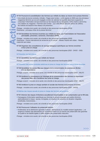 Les engagements des acteurs - Les pouvoirs publics - AXE III - Le respect de la dignité de la personne




Actions
      N°154 Poursuivre la sensibilisation des femmes aux méfaits du tabac au travers de la presse féminine
      • Une charte de bonne conduite, intitulée « Pages sans fumée », a été signée en 2000 avec les principaux
        magazines féminins qui se sont engagés à éviter de valoriser la cigarette dans leurs supports et
        à favoriser l’information de leurs lectrices sur les risques liés au tabagisme. Cette charte a donné lieu
        à la création du magazine « Femmes sans fumée », qui a été diffusé dans les salons de coiffure,
        les instituts de beauté et les réseaux de prévention.
      Pilotage : ministère de la santé, de la famille et des personnes handicapées (DGS)
      Partenaires : principaux titres de la presse féminine

      N°155 Sensibiliser les femmes enceintes aux méfaits du tabac, par l’intermédiaire de l’Association
            périnatalité, prévention, recherche, information (APRI)
      Pilotage : ministère de la santé, de la famille et des personnes handicapées (DGS)
      Partenaires : Centre international de recherche sur le cancer - Réseau hôpital sans tabac - Réseau
      maternité sans tabac

      N°156 Organiser des consultations de sevrage tabagique spécifiques aux femme enceintes
            et leur prise en charge
      Pilotage : ministère de la santé, de la famille et des personnes handicapées (DGS - DHOS - DSS)

      ■ Prévention de l’alcoolisme

      N°157 Sensibiliser les femmes aux méfaits de l’alcool
      Pilotage : ministère de la santé, de la famille et des personnes handicapées (DGS)

      ■ Prévention des autres conduites addictives et prise en charge des femmes toxicomanes enceintes

      N°158 Sensibiliser les jeunes filles aux dangers de la consommation de substances illicites
            et à sa dépendance
      Pilotage conjoint : ministère de la santé, de la famille et des personnes handicapées (DGS - MILDT)

      N°159 Améliorer la connaissance de l’étiologie de la consommation des femmes et notamment
            des jeunes filles, afin d’améliorer leur prise en charge
      Pilotage conjoint : ministère de la santé, de la famille et des personnes handicapées (DGS - MILDT)

      N°160 Améliorer la prise en charge sanitaire et sociale des femmes toxicomanes enceintes.
      Pilotage : ministère de la santé, de la famille et des personnes handicapées (DGS - DHOS)

      ■ Maîtrise des risques sexuels et prise en charge des femmes séropositives

      N°161 Informer des risques d’infections sexuellement transmissibles et de contamination par le VIH-sida
      • Campagnes d’information spécifiques aux femmes et actions adaptées aux publics féminins
        particulièrement à risque : jeunes, immigrées, en situation de précarité, en situation irrégulière,
        prostituées, toxicomanes…
      Pilotage : ministère de la santé, de la famille et des personnes handicapées (DGS)

      N°162 Promouvoir l’utilisation du préservatif féminin
      • Amélioration de la distribution (grandes surfaces, distributeurs) du modèle existant (applicateur…) et
        exigence d'obtenir des laboratoires qui souhaitent mettre sur le marché ces préservatifs des garanties
        de qualité et de fiabilité égales à celles exigées des préservatifs masculins.
      Pilotage : ministère de la santé, de la famille et des personnes handicapées (DGS)




                                                                                                                     >>>

          ▲                                                                                                                          129
                         ▲
                             ▲




              SOMMAIRE                                                POUR L’ÉGALITÉ DES HOMMES ET DES FEMMES, LA FRANCE S’ENGAGE.
 