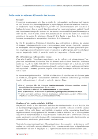 Les engagements des acteurs - Les pouvoirs publics - AXE III - Le respect de la dignité de la personne




Lutte contre les violences à l’encontre des femmes

       Contexte
       Il ressort de la permanence, ici et dans le monde, des violences faites aux femmes, qu’il s’agisse
       de viol, de mauvais traitements physiques et psychologiques au sein de la famille, d’insultes,
       de harcèlement ou de chantage au travail, qu’elles sont fondamentalement liées au statut et à
       la place des femmes dans la société. Il persiste aujourd’hui encore une tolérance sociale à l’égard
       des violences exercées par les hommes sur les femmes comme modalité possible des rapports
       entre les deux sexes et forme admise de la domination des uns sur les autres. Ces actes n’en
       constituent pas moins des atteintes à l’intégrité, à la dignité et aux droits de la personne
       humaine, mais également aux principes fondateurs de la démocratie.

       Le rôle des associations féminines et féministes, qui, confrontées à la détresse de femmes
       victimes de violences conjugales et/ou à caractère sexuel, ont d'une part cherché à y répondre
       en développant une aide de proximité, d'autre part porté au cœur du débat public cette ques-
       tion longtemps considérée comme relevant seulement de la sphère privée, a été essentiel pour
       amener les pouvoirs publics, à partir des années 80, à agir contre ce fait de société.

       Des phénomènes de violences mieux connus
       C'est afin de pallier l’insuffisance des données sur les violences, de mieux mesurer l’am-
       pleur des phénomènes de violence dont les femmes sont victimes dans leurs différents
       cadres de vie, et par suite d’orienter les interventions publiques en la matière, qu'a été
       lancée et menée en 2000 l'enquête nationale sur les violences envers les femmes en France
       métropolitaine (ENVEFF), première enquête scientifique d'envergure effectuée en France
       sur ce sujet.

       Le premier enseignement tiré de l'ENVEFF, réalisée sur un échantillon de 6 970 femmes âgées
       de 20 à 59 ans, c'est que les violences envers les femmes constituent un fait social qui concerne
       tous les milieux sociaux et culturels et toutes les tranches d’âge.

         • Près d’1 femme sur 10 a été victime de violences conjugales (physiques, sexuelles, verbales,
           psychologiques) au cours des douze derniers mois.
         • Plus d’1 femme sur 10 a subi une agression sexuelle au cours de sa vie.
         • Près de 2 femmes sur 10 dénoncent les pressions psychologiques sur leur lieu de travail.
         • 1 femme sur 5 a été victime de violences dans l’espace public (insultes, vue d’un exhibitionniste,
           importunée sexuellement ou suivie dans ses déplacements).




       Un champ d’intervention prioritaire de l’État
       Les pouvoirs publics se sont résolument mobilisés ces dernières années : le plan d'action, mis
       en œuvre dans le prolongement des assises nationales contre les violences envers les femmes
       de janvier 2001, a visé à donner une visibilité à ce sujet de société encore tabou, à améliorer
       la prévention et l'accompagnement des femmes victimes de violences par le développement
       des partenariats institutionnels et associatifs et leur coordination par la commission nationale
       contre les violences envers les femmes et les commissions départementales d'action contre les
       violences faites aux femmes, généralisées à tout le territoire.

       Toutefois, le mouvement des jeunes filles et des femmes des « quartiers » a récemment porté
       sur la scène publique les atteintes à la dignité dont certaines sont victimes, la dégradation des
       rapports entre les filles et les garçons et la régression des droits des femmes dans les cités.


        ▲                                                                                                                          131
                       ▲
                           ▲




            SOMMAIRE                                                POUR L’ÉGALITÉ DES HOMMES ET DES FEMMES, LA FRANCE S’ENGAGE.
 