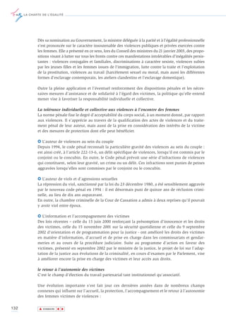 LA CHARTE DE L’ÉGALITÉ




             Dès sa nomination au Gouvernement, la ministre déléguée à la parité et à l'égalité professionnelle
             s’est prononcée sur le caractère insoutenable des violences publiques et privées exercées contre
             les femmes. Elle a présenté en ce sens, lors du Conseil des ministres du 21 janvier 2003, des propo-
             sitions visant à lutter sur tous les fronts contre ces manifestations intolérables d’inégalités persis-
             tantes : violences conjugales et familiales, discriminations à caractère sexiste, violences subies
             par les jeunes filles et les femmes issues de l'immigration, lutte contre la traite et l'exploitation
             de la prostitution, violences au travail (harcèlement sexuel ou moral, mais aussi les différentes
             formes d’esclavage contemporain, les ateliers clandestins et l’esclavage domestique).

             Outre la pleine application et l’éventuel renforcement des dispositions pénales et les néces-
             saires mesures d’assistance et de solidarité à l’égard des victimes, la politique qu’elle entend
             mener vise à favoriser la responsabilité individuelle et collective.

             La tolérance individuelle et collective aux violences à l’encontre des femmes
             La norme pénale fixe le degré d’acceptabilité du corps social, à un moment donné, par rapport
             aux violences. Il s’apprécie au travers de la qualification des actes de violences et du traite-
             ment pénal de leur auteur, mais aussi de la prise en considération des intérêts de la victime
             et des mesures de protection dont elle peut bénéficier.

             6 L’auteur de violences au sein du couple
             Depuis 1994, le code pénal reconnaît la particulière gravité des violences au sein du couple :
             est ainsi créé, à l’article 222-13-6, un délit spécifique de violences, lorsqu'il est commis par le
             conjoint ou le concubin. En outre, le Code pénal prévoit une série d'infractions de violences
             qui constituent, selon leur gravité, un crime ou un délit. Ces infractions sont punies de peines
             aggravées lorsqu'elles sont commises par le conjoint ou le concubin.

             6 L’auteur de viols et d’agressions sexuelles
             La répression du viol, sanctionné par la loi du 23 décembre 1980, a été sensiblement aggravée
             par le nouveau code pénal en 1994 : il est désormais puni de quinze ans de réclusion crimi-
             nelle, au lieu de dix ans auparavant.
             En outre, la chambre criminelle de la Cour de Cassation a admis à deux reprises qu'il pouvait
             y avoir viol entre époux.

             6 L’information et l’accompagnement des victimes
             Des lois récentes – celle du 15 juin 2000 renforçant la présomption d’innocence et les droits
             des victimes, celle du 15 novembre 2001 sur la sécurité quotidienne et celle du 9 septembre
             2002 d'orientation et de programmation pour la justice - ont amélioré les droits des victimes
             en matière d’information, d’accueil et de prise en charge dans les commissariats et gendar-
             meries et au cours de la procédure judiciaire. Suite au programme d'action en faveur des
             victimes, présenté en septembre 2002 par le ministre de la justice, le projet de loi sur l’adap-
             tation de la justice aux évolutions de la criminalité, en cours d’examen par le Parlement, vise
             à améliorer encore la prise en charge des victimes et leur accès aux droits.

             le retour à l’autonomie des victimes
             C'est le champ d'élection du travail partenarial tant institutionnel qu'associatif.

             Une évolution importante s'est fait jour ces dernières années dans de nombreux champs
             connexes qui influent sur l'accueil, la protection, l'accompagnement et le retour à l'autonomie
             des femmes victimes de violences :

132           ▲
                             ▲
                                 ▲




                  SOMMAIRE
 