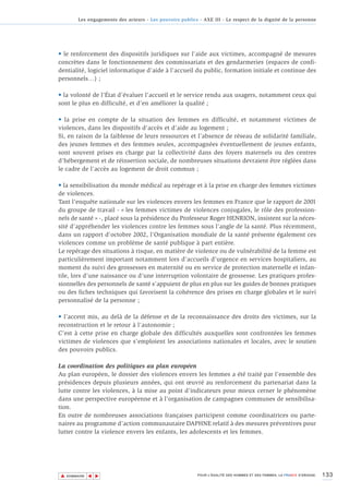 Les engagements des acteurs - Les pouvoirs publics - AXE III - Le respect de la dignité de la personne




• le renforcement des dispositifs juridiques sur l'aide aux victimes, accompagné de mesures
concrètes dans le fonctionnement des commissariats et des gendarmeries (espaces de confi-
dentialité, logiciel informatique d’aide à l’accueil du public, formation initiale et continue des
personnels…) ;

• la volonté de l’État d’évaluer l’accueil et le service rendu aux usagers, notamment ceux qui
sont le plus en difficulté, et d’en améliorer la qualité ;

• la prise en compte de la situation des femmes en difficulté, et notamment victimes de
violences, dans les dispositifs d'accès et d’aide au logement ;
Si, en raison de la faiblesse de leurs ressources et l’absence de réseau de solidarité familiale,
des jeunes femmes et des femmes seules, accompagnées éventuellement de jeunes enfants,
sont souvent prises en charge par la collectivité dans des foyers maternels ou des centres
d’hébergement et de réinsertion sociale, de nombreuses situations devraient être réglées dans
le cadre de l’accès au logement de droit commun ;

• la sensibilisation du monde médical au repérage et à la prise en charge des femmes victimes
de violences.
Tant l'enquête nationale sur les violences envers les femmes en France que le rapport de 2001
du groupe de travail - « les femmes victimes de violences conjugales, le rôle des profession-
nels de santé » -, placé sous la présidence du Professeur Roger HENRION, insistent sur la néces-
sité d’appréhender les violences contre les femmes sous l'angle de la santé. Plus récemment,
dans un rapport d'octobre 2002, l'Organisation mondiale de la santé présente également ces
violences comme un problème de santé publique à part entière.
Le repérage des situations à risque, en matière de violence ou de vulnérabilité de la femme est
particulièrement important notamment lors d’accueils d’urgence en services hospitaliers, au
moment du suivi des grossesses en maternité ou en service de protection maternelle et infan-
tile, lors d’une naissance ou d’une interruption volontaire de grossesse. Les pratiques profes-
sionnelles des personnels de santé s’appuient de plus en plus sur les guides de bonnes pratiques
ou des fiches techniques qui favorisent la cohérence des prises en charge globales et le suivi
personnalisé de la personne ;

• l’accent mis, au delà de la défense et de la reconnaissance des droits des victimes, sur la
reconstruction et le retour à l'autonomie ;
C’est à cette prise en charge globale des difficultés auxquelles sont confrontées les femmes
victimes de violences que s’emploient les associations nationales et locales, avec le soutien
des pouvoirs publics.

La coordination des politiques au plan européen
Au plan européen, le dossier des violences envers les femmes a été traité par l'ensemble des
présidences depuis plusieurs années, qui ont œuvré au renforcement du partenariat dans la
lutte contre les violences, à la mise au point d'indicateurs pour mieux cerner le phénomène
dans une perspective européenne et à l'organisation de campagnes communes de sensibilisa-
tion.
En outre de nombreuses associations françaises participent comme coordinatrices ou parte-
naires au programme d’action communautaire DAPHNE relatif à des mesures préventives pour
lutter contre la violence envers les enfants, les adolescents et les femmes.




▲                                                                                                                          133
               ▲
                   ▲




    SOMMAIRE                                                POUR L’ÉGALITÉ DES HOMMES ET DES FEMMES, LA FRANCE S’ENGAGE.
 