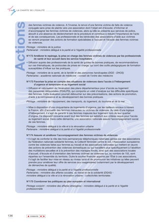 LA CHARTE DE L’ÉGALITÉ




      Actions   des femmes victimes de violence. A l’inverse, le renvoi d’une femme victime de faits de violence
                conjugale sans prise de plainte vers une association dont l'objet est d'écouter, d'informer et
                d'accompagner les femmes victimes de violences, alors qu’elle se présente aux services de police,
                aboutit à une absence de déclenchement de la procédure et contribue à réduire l’importance de l’acte
                et de ses conséquences. Les professionnels et les bénévoles des associations d’aide aux victimes
                se verront proposer des actions de formation spécialisées à l’accueil et l’écoute des femmes victimes
                de violences.
             Pilotage : ministère de la justice
             Partenariat : ministère délégué à la parité et à l’égalité professionnelle

             N°172 Améliorer le repérage, la prise en charge des femmes victimes de violences par les professionnels
                   de santé et leur accueil dans les service hospitaliers
             • Diffusion auprès des professionnels de la santé de guides de bonnes pratiques, de recommandations
               sur ces thématiques, de protocoles de prises en charge, qui sont des outils pédagogiques de formation
               susceptibles d’influer sur les pratiques.
             Pilotage : ministère de la santé, de la famille et des personnes handicapées (DGS - DHOS)
             Partenaires : académie nationale de médecine - conseil de l’ordre des médecins

             N°173 Favoriser la prise en compte des situations de violences dans l’accès à l’hébergement
                   d’urgence et temporaire et au logement social
             • Diffusion et valorisation de l'évaluation des plans départementaux pour d'accès au logement
               des personnes défavorisées (PDALPD), qui comporte un volet d’analyse sur les difficultés spécifiques
               des femmes. Cette évaluation pourrait déboucher sur des préconisations, des actions de promotion,
               d’aide à la connaissance et au développement des bonnes pratiques.
             Pilotage : ministère de l’équipement, des transports, du logement, du tourisme et de la mer

             • Mise à disposition d'une cinquantaine de logements d'urgence, par les bailleurs sociaux à travers
               la France, afin d'accueillir des femmes menacées ou victimes de violences. Au delà d'une logique
               d'hébergement, il s'agit de garantir à ces femmes majeures leur logement hors de leur quartier
               d'origine. Ce dispositif concerne avant tout des femmes qui satisfont aux critères requis pour l'accès
               au logement social. Dans cette démarche, une association nationale assure l'accompagnement social
               de ces femmes.
             Pilotage : ministère délégué à la ville et à la rénovation urbaine
             Partenaire : ministère délégué à la parité et à l’égalité professionnelle

             N°174 Assurer et améliorer l’accompagnement des femmes victimes de violences
             • Il s'agit de conforter le rôle des trois permanences téléphoniques nationales gérées par des associations
               (la Fédération nationale solidarité femmes, le Collectif féministe contre le viol, l'Association européenne
               contre les violences faites aux femmes au travail) et les associations nationales qui mettent en œuvre
               des actions de prévention des violences domestiques ou qui travaillent plus spécifiquement à l'abolition
               des mutilations sexuelles et à la prévention des mariages forcés, ainsi que des associations locales
               d'accueil, d'écoute et d’orientation des femmes victimes de violences qui, au nombre de 155, sont
               réparties sur l’ensemble du territoire. Outre le soutien financier apporté par l'État à ces associations,
               il s'agit de faciliter leur mise en réseau au niveau local et de promouvoir les initiatives qu'elles peuvent
               prendre pour améliorer leur offre de services aux usagers(ères) (notamment par le développement
               de démarches de qualité).
             Pilotage : ministère délégué à la parité et à l’égalité professionnelle
             Partenaires : ministère des affaires sociales, du travail et de la solidarité (DGAS) -
             ministère délégué à la ville et à la rénovation urbaine - collectivités territoriales

             N°175 Coordonner les politiques au plan européen et international
             Pilotage conjoint : ministère des affaires étrangères - ministère délégué à la parité et à l’égalité
             professionnelle




136             ▲
                               ▲
                                   ▲




                    SOMMAIRE
 