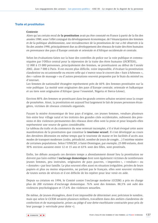 Les engagements des acteurs - Les pouvoirs publics - AXE III - Le respect de la dignité de la personne




Traite et prostitution

        Contexte
        Alors qu’un certain recul de la prostitution avait pu être constaté en France à partir de la fin des
        années 1980, sous l’effet conjugué du développement économique, de l’émancipation des femmes
        et de la politique abolitionniste, une recrudescence de la prostitution de rue a été observée à la
        fin des années 1990, principalement due au développement des réseaux de traite des êtres humains
        en provenance des pays d’Europe centrale et orientale et d’Afrique occidentale et centrale.

        Selon les évaluations faites sur la base des contrôles de police sur la voie publique et commu-
        niquées par l’Office central pour la répression de la traite des êtres humains (OCRTEH),
        12 000 à 15 000 personnes, principalement des femmes, se prostituaient au début de l'année
        2002, dont 7 000 à Paris. Il est encore plus difficile, voire impossible, d’évaluer la prostitution
        clandestine ou occasionnelle ou encore celle qui s’exerce sous le couvert des « bars à hôtesses »,
        des « salons de massage » ou d’autres prestations souvent proposées par le biais du minitel ou
        d’internet.
        Les femmes de nationalité étrangère représentent près de 60% des femmes prostituées sur la
        voie publique. La moitié sont originaires des pays d’Europe centrale, orientale et balkanique
        et un tiers sont originaires d’Afrique (pour l’essentiel, Nigeria et Sierra-Léone).

        Environ 80% des femmes se prostituant dans les grands centres urbains seraient sous la coupe
        de proxénètes. Ainsi, la prostitution est aujourd’hui largement le fait de jeunes personnes étran-
        gères, victimes de réseaux criminels organisés.

        Fuyant la misère économique de leur pays d’origine, ces jeunes femmes, vendues plusieurs
        fois entre leur village natal et les trottoirs des grandes cités occidentales, subissent des pres-
        sions et des violences permanentes des réseaux dont elles sont la proie et pour lesquels elles
        représentent une source de gains considérable.
        Le tableau du trafic et du commerce du sexe resterait incomplet, s’il n’était évoqué cette autre
        manifestation de la prostitution que constitue le tourisme sexuel. Il s’est développé au cours
        des dernières décennies en même temps que le tourisme de masse et les facilités d’accès aux
        modes de transport modernes (coûts, périodicité, nombre de jours de congés…) l’extrême misère
        de certaines populations. Selon l’UNICEF, à Saint-Domingue, par exemple, 25 000 enfants, dont
        30% environ auraient entre 12 et 15 ans et 63% sont des filles, sont prostitués.

        Enfin, les débats auxquels ces derniers temps a abondamment donné lieu la prostitution ne
        doivent pas faire oublier l’esclavage domestique dont sont également victimes de nombreuses
        jeunes femmes, peu instruites, originaires de pays pauvres, « importées », « vendues » ou
        « données » par leur famille. Le plus souvent elles aussi en situation irrégulière, privées de leurs
        papiers et plus ou moins séquestrées, ne parlant pas le français, elles sont souvent victimes
        de toutes sortes de sévices et il est difficile de les repérer pour leur venir en aide.

        Depuis sa création en 1994, le Comité contre l’esclavage moderne (CCEM) a pris en charge
        plus de 200 victimes d’esclavage domestique. 76% sont des femmes. 88,5% ont subi des
        violences psychologiques et 17,6% des violences sexuelles.

        De même, de jeunes étrangères, dont il est impossible de déterminer avec précision le nombre,
        mais qui selon le CCEM seraient plusieurs milliers, travaillent dans des ateliers clandestins de
        confection et de maroquinerie, prises au piège d'une dette exorbitante contractée pour prix de
        leur passage (« servitude pour dette »).


         ▲                                                                                                                          137
                        ▲
                            ▲




             SOMMAIRE                                                POUR L’ÉGALITÉ DES HOMMES ET DES FEMMES, LA FRANCE S’ENGAGE.
 