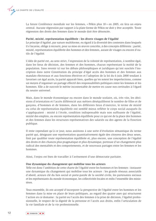 LA CHARTE DE L’ÉGALITÉ




            La future Conférence mondiale sur les femmes, « Pékin plus 10 » en 2005, en fera un enjeu
            central. Aucune régression par rapport à la plate-forme de Pékin ne doit y être acceptée. Toute
            régression des droits des femmes dans le monde doit être dénoncée.

            Parité, mixité, représentation équilibrée : les divers visages de l’égalité
            Le principe d’égalité, par nature multiforme, eu égard à la diversité des contextes dans lesquels
            il s’incarne, oblige à recourir, pour sa mise en œuvre concrète, à des concepts différents : parité,
            mixité, représentation équilibrée des hommes et des femmes, autant de visages ou encore d’ou-
            tils de l’égalité.

            L’idée de parité est, au sens strict, l’expression de la volonté de représentation, à nombre égal,
            dans les lieux de décision, des femmes et des hommes, chacun représentant la moitié de la
            population. Sans revenir ici sur les débats philosophiques et juridiques qu’ont suscités l’ins-
            cription dans notre Constitution du principe d’égal accès des hommes et des femmes aux
            mandats électoraux et aux fonctions électives et l’adoption de la loi du 6 juin 2000 tendant à
            favoriser cet égal accès, la parité apparaît bien, quelles qu’en soient les imperfections, comme
            un moyen d’organiser un partage effectif des responsabilités politiques entre les femmes et les
            hommes. Elle a de surcroît le mérite incontestable de mettre en cause nos certitudes à l’égard
            du neutre universel.

            Mais, dans le monde économique ou encore dans le monde scolaire, où, très vite, les déci-
            sions d’orientation et l’accès différencié aux métiers déséquilibrent le nombre de filles et de
            garçons, d’hommes et de femmes, dans les différents lieux d’exercice, le terme de mixité
            ou celui de représentation équilibrée ont semblé mieux refléter le corps social auxquels ils
            s’appliquaient : mixité à l’école, condition indispensable mais non suffisante de l’égalité,
            mixité des emplois, ou encore représentation équilibrée pour ce qui est de la place des hommes
            et des femmes dans les structures représentatives des salariés ou des agents de la Fonction
            publique.

            Il reste cependant qu’à ce jour, nous assistons à une sorte d’évolution sémantique du terme
            parité qui, désignant une représentation quantitativement égale des citoyens des deux sexes,
            finit par qualifier toute représentation équilibrée et, plus encore, une conception de l’égalité
            des droits et des chances plus pragmatique et plus dynamique, porteuse d’un changement plus
            radical des mentalités et des comportements, et de nouveaux partages entre les femmes et les
            hommes.

            Ainsi, l’enjeu est bien de travailler à l’avènement d’une démocratie paritaire.

            Une dynamique du changement qui mobilise tous les acteurs
            Telle est donc l’ambition de cette charte de l’égalité entre les hommes et les femmes : instaurer
            une dynamique du changement qui mobilise tous les acteurs : les grands réseaux associatifs
            d’abord, acteurs clé du lien social et porte-parole de la société civile, les partenaires sociaux
            et les représentants du monde économique, les collectivités locales et enfin l’ensemble des minis-
            tères.

            Tous ensemble, ils ont accepté d’incorporer la perspective de l’égalité entre les hommes et les
            femmes dans la mise en place de leurs politiques, au regard des quatre axes qui structurent
            l’action en ce domaine : la parité ou l’accès des femmes à la prise de décision, l’égalité profes-
            sionnelle, le respect de la dignité de la personne et l’accès aux droits, enfin l’articulation de
            la vie familiale et de la vie professionnelle.

12           ▲
                            ▲
                                ▲




                 SOMMAIRE
 