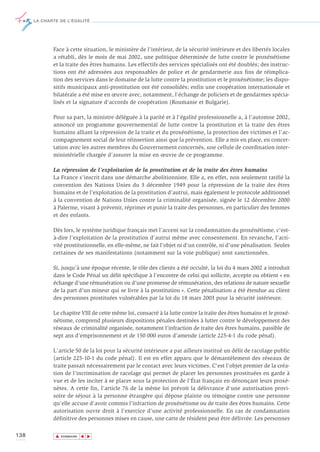 LA CHARTE DE L’ÉGALITÉ




             Face à cette situation, le ministère de l'intérieur, de la sécurité intérieure et des libertés locales
             a rétabli, dès le mois de mai 2002, une politique déterminée de lutte contre le proxénétisme
             et la traite des êtres humains. Les effectifs des services spécialisés ont été doublés; des instruc-
             tions ont été adressées aux responsables de police et de gendarmerie aux fins de réimplica-
             tion des services dans le domaine de la lutte contre la prostitution et le proxénétisme; les dispo-
             sitifs municipaux anti-prostitution ont été consolidés; enfin une coopération internationale et
             bilatérale a été mise en œuvre avec, notamment, l'échange de policiers et de gendarmes spécia-
             lisés et la signature d'accords de coopération (Roumanie et Bulgarie).

             Pour sa part, la ministre déléguée à la parité et à l’égalité professionnelle a, à l’automne 2002,
             annoncé un programme gouvernemental de lutte contre la prostitution et la traite des êtres
             humains alliant la répression de la traite et du proxénétisme, la protection des victimes et l’ac-
             compagnement social de leur réinsertion ainsi que la prévention. Elle a mis en place, en concer-
             tation avec les autres membres du Gouvernement concernés, une cellule de coordination inter-
             ministérielle chargée d’assurer la mise en œuvre de ce programme.

             La répression de l’exploitation de la prostitution et de la traite des êtres humains
             La France s’inscrit dans une démarche abolitionniste. Elle a, en effet, non seulement ratifié la
             convention des Nations Unies du 3 décembre 1949 pour la répression de la traite des êtres
             humains et de l’exploitation de la prostitution d’autrui, mais également le protocole additionnel
             à la convention de Nations Unies contre la criminalité organisée, signée le 12 décembre 2000
             à Palerme, visant à prévenir, réprimer et punir la traite des personnes, en particulier des femmes
             et des enfants.

             Dès lors, le système juridique français met l’accent sur la condamnation du proxénétisme, c’est-
             à-dire l’exploitation de la prostitution d’autrui même avec consentement. En revanche, l’acti-
             vité prostitutionnelle, en elle-même, ne fait l’objet ni d’un contrôle, ni d’une pénalisation. Seules
             certaines de ses manifestations (notamment sur la voie publique) sont sanctionnées.

             Si, jusqu’à une époque récente, le rôle des clients a été occulté, la loi du 4 mars 2002 a introduit
             dans le Code Pénal un délit spécifique à l’encontre de celui qui sollicite, accepte ou obtient « en
             échange d’une rémunération ou d’une promesse de rémunération, des relations de nature sexuelle
             de la part d’un mineur qui se livre à la prostitution ». Cette pénalisation a été étendue au client
             des personnes prostituées vulnérables par la loi du 18 mars 2003 pour la sécurité intérieure.

             Le chapitre VIII de cette même loi, consacré à la lutte contre la traite des êtres humains et le proxé-
             nétisme, comprend plusieurs dispositions pénales destinées à lutter contre le développement des
             réseaux de criminalité organisée, notamment l’infraction de traite des êtres humains, passible de
             sept ans d’emprisonnement et de 150 000 euros d’amende (article 225-4-1 du code pénal).

             L'article 50 de la loi pour la sécurité intérieure a par ailleurs institué un délit de racolage public
             (article 225-10-1 du code pénal). Il est en effet apparu que le démantèlement des réseaux de
             traite passait nécessairement par le contact avec leurs victimes. C'est l'objet premier de la créa-
             tion de l'incrimination de racolage qui permet de placer les personnes prostituées en garde à
             vue et de les inciter à se placer sous la protection de l'État français en dénonçant leurs proxé-
             nètes. A cette fin, l’article 76 de la même loi prévoit la délivrance d'une autorisation provi-
             soire de séjour à la personne étrangère qui dépose plainte ou témoigne contre une personne
             qu’elle accuse d’avoir commis l’infraction de proxénétisme ou de traite des êtres humains. Cette
             autorisation ouvre droit à l’exercice d’une activité professionnelle. En cas de condamnation
             définitive des personnes mises en cause, une carte de résident peut être délivrée. Les personnes

138           ▲
                             ▲
                                 ▲




                  SOMMAIRE
 