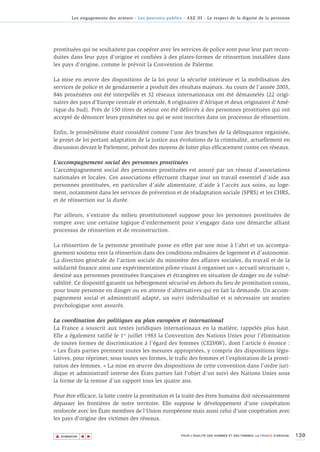Les engagements des acteurs - Les pouvoirs publics - AXE III - Le respect de la dignité de la personne




prostituées qui ne souhaitent pas coopérer avec les services de police sont pour leur part recon-
duites dans leur pays d'origine et confiées à des plates-formes de réinsertion installées dans
les pays d'origine, comme le prévoit la Convention de Palerme.

La mise en œuvre des dispositions de la loi pour la sécurité intérieure et la mobilisation des
services de police et de gendarmerie a produit des résultats majeurs. Au cours de l'année 2003,
846 proxénètes ont été interpellés et 32 réseaux internationaux ont été démantelés (22 origi-
naires des pays d'Europe centrale et orientale, 8 originaires d'Afrique et deux originaires d'Amé-
rique du Sud). Près de 150 titres de séjour ont été délivrés à des personnes prostituées qui ont
accepté de dénoncer leurs proxénètes ou qui se sont inscrites dans un processus de réinsertion.

Enfin, le proxénétisme étant considéré comme l'une des branches de la délinquance organisée,
le projet de loi portant adaptation de la justice aux évolutions de la criminalité, actuellement en
discussion devant le Parlement, prévoit des moyens de lutter plus efficacement contre ces réseaux.

L’accompagnement social des personnes prostituées
L’accompagnement social des personnes prostituées est assuré par un réseau d’associations
nationales et locales. Ces associations effectuent chaque jour un travail essentiel d’aide aux
personnes prostituées, en particulier d’aide alimentaire, d’aide à l’accès aux soins, au loge-
ment, notamment dans les services de prévention et de réadaptation sociale (SPRS) et les CHRS,
et de réinsertion sur la durée.

Par ailleurs, s’extraire du milieu prostitutionnel suppose pour les personnes prostituées de
rompre avec une certaine logique d’enfermement pour s’engager dans une démarche alliant
processus de réinsertion et de reconstruction.

La réinsertion de la personne prostituée passe en effet par une mise à l’abri et un accompa-
gnement soutenu vers la réinsertion dans des conditions ordinaires de logement et d’autonomie.
La direction générale de l’action sociale du ministère des affaires sociales, du travail et de la
solidarité finance ainsi une expérimentation pilote visant à organiser un « accueil sécurisant »,
destiné aux personnes prostituées françaises et étrangères en situation de danger ou de vulné-
rabilité. Ce dispositif garantit un hébergement sécurisé en dehors du lieu de prostitution connu,
pour toute personne en danger ou en attente d’alternatives qui en fait la demande. Un accom-
pagnement social et administratif adapté, un suivi individualisé et si nécessaire un soutien
psychologique sont assurés.

La coordination des politiques au plan européen et international
La France a souscrit aux textes juridiques internationaux en la matière, rappelés plus haut.
Elle a également ratifié le 1er juillet 1983 la Convention des Nations Unies pour l’élimination
de toutes formes de discrimination à l’égard des femmes (CEDAW), dont l’article 6 énonce :
« Les États parties prennent toutes les mesures appropriées, y compris des dispositions légis-
latives, pour réprimer, sous toutes ses formes, le trafic des femmes et l’exploitation de la prosti-
tution des femmes. » La mise en œuvre des dispositions de cette convention dans l’ordre juri-
dique et administratif interne des États parties fait l’objet d’un suivi des Nations Unies sous
la forme de la remise d’un rapport tous les quatre ans.

Pour être efficace, la lutte contre la prostitution et la traite des êtres humains doit nécessairement
dépasser les frontières de notre territoire. Elle suppose le développement d'une coopération
renforcée avec les États membres de l'Union européenne mais aussi celui d'une coopération avec
les pays d'origine des victimes des réseaux.


▲                                                                                                                          139
               ▲
                   ▲




    SOMMAIRE                                                POUR L’ÉGALITÉ DES HOMMES ET DES FEMMES, LA FRANCE S’ENGAGE.
 