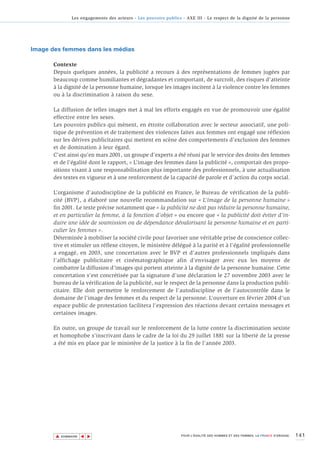 Les engagements des acteurs - Les pouvoirs publics - AXE III - Le respect de la dignité de la personne




Image des femmes dans les médias

       Contexte
       Depuis quelques années, la publicité a recours à des représentations de femmes jugées par
       beaucoup comme humiliantes et dégradantes et comportant, de surcroît, des risques d’atteinte
       à la dignité de la personne humaine, lorsque les images incitent à la violence contre les femmes
       ou à la discrimination à raison du sexe.

       La diffusion de telles images met à mal les efforts engagés en vue de promouvoir une égalité
       effective entre les sexes.
       Les pouvoirs publics qui mènent, en étroite collaboration avec le secteur associatif, une poli-
       tique de prévention et de traitement des violences faites aux femmes ont engagé une réflexion
       sur les dérives publicitaires qui mettent en scène des comportements d’exclusion des femmes
       et de domination à leur égard.
       C’est ainsi qu’en mars 2001, un groupe d’experts a été réuni par le service des droits des femmes
       et de l’égalité dont le rapport, « L’image des femmes dans la publicité », comportait des propo-
       sitions visant à une responsabilisation plus importante des professionnels, à une actualisation
       des textes en vigueur et à une renforcement de la capacité de parole et d’action du corps social.

       L’organisme d’autodiscipline de la publicité en France, le Bureau de vérification de la publi-
       cité (BVP), a élaboré une nouvelle recommandation sur « L’image de la personne humaine »
       fin 2001. Le texte précise notamment que « la publicité ne doit pas réduire la personne humaine,
       et en particulier la femme, à la fonction d’objet » ou encore que « la publicité doit éviter d’in-
       duire une idée de soumission ou de dépendance dévalorisant la personne humaine et en parti-
       culier les femmes ».
       Déterminée à mobiliser la société civile pour favoriser une véritable prise de conscience collec-
       tive et stimuler un réflexe citoyen, le ministère délégué à la parité et à l'égalité professionnelle
       a engagé, en 2003, une concertation avec le BVP et d’autres professionnels impliqués dans
       l’affichage publicitaire et cinématographique afin d’envisager avec eux les moyens de
       combattre la diffusion d’images qui portent atteinte à la dignité de la personne humaine. Cette
       concertation s’est concrétisée par la signature d’une déclaration le 27 novembre 2003 avec le
       bureau de la vérification de la publicité, sur le respect de la personne dans la production publi-
       citaire. Elle doit permettre le renforcement de l’autodiscipline et de l’autocontrôle dans le
       domaine de l’image des femmes et du respect de la personne. L’ouverture en février 2004 d’un
       espace public de protestation facilitera l’expression des réactions devant certains messages et
       certaines images.

       En outre, un groupe de travail sur le renforcement de la lutte contre la discrimination sexiste
       et homophobe s’inscrivant dans le cadre de la loi du 29 juillet 1881 sur la liberté de la presse
       a été mis en place par le ministère de la justice à la fin de l'année 2003.




       ▲                                                                                                                          141
                      ▲
                          ▲




           SOMMAIRE                                                POUR L’ÉGALITÉ DES HOMMES ET DES FEMMES, LA FRANCE S’ENGAGE.
 