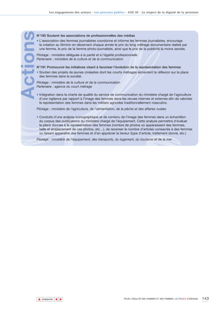 Les engagements des acteurs - Les pouvoirs publics - AXE III - Le respect de la dignité de la personne




Actions
      N°190 Soutenir les associations de professionnelles des médias
      • L'association des femmes journalistes coordonne et informe les femmes journalistes, encourage
        la création au féminin en décernant chaque année le prix du long métrage documentaire réalisé par
        une femme, le prix de la femme photo-journaliste, ainsi que le prix de la publicité la moins sexiste.
      Pilotage : ministère déléguée à la parité et à l’égalité professionnelle
      Partenaire : ministère de la culture et de la communication

      N°191 Promouvoir les initiatives visant à favoriser l’évolution de la représentation des femmes
      • Soutien des projets de jeunes cinéastes dont les courts métrages alimentent la réflexion sur la place
        des femmes dans la société.
      Pilotage : ministère de la culture et de la communication
      Partenaire : agence du court métrage

      • Intégration dans la charte de qualité du service de communication du ministère chargé de l'agriculture
        d’une vigilance par rapport à l'image des femmes dans les revues internes et externes afin de valoriser
        la représentation des femmes dans les métiers agricoles traditionnellement masculins.
      Pilotage : ministère de l’agriculture, de l’alimentation, de la pêche et des affaires rurales

      • Conduite d'une analyse iconographique et de contenu de l’image des femmes dans un échantillon
        du corpus des publications du ministère chargé de l'équipement. Cette analyse permettra d'évaluer
        la place donnée à la représentation des femmes (nombre de photos où apparaissent des femmes,
        taille et emplacement de ces photos, etc…), de recenser le nombre d’articles consacrés à des femmes
        ou faisant apparaître des femmes et d'en apprécier la teneur (type d’article, traitement donné, etc.)
      Pilotage : ministère de l'équipement, des transports, du logement, du tourisme et de la mer




          ▲                                                                                                                          143
                         ▲
                             ▲




              SOMMAIRE                                                POUR L’ÉGALITÉ DES HOMMES ET DES FEMMES, LA FRANCE S’ENGAGE.
 