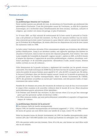 LA CHARTE DE L’ÉGALITÉ




      Femmes et exclusion

             Contexte
             La problématique féminine de l’exclusion
             Notre société traverse une période de crise, de mutations et d’incertitudes qui produisent des
             phénomènes d’exclusion. L’une des principales causes de l’exclusion, au delà de la question
             économique, est à rechercher dans l’affaiblissement des liens sociaux, familiaux, culturels et
             religieux, qui conduit vers moins de partage, et plus d’isolement.

             Le 19 mars 2003, un Plan national de renforcement de la lutte contre la précarité et l’exclu-
             sion a été présenté au Conseil des ministres. Ce Plan de 41 mesures mobilise tous les minis-
             tères concernés par la lutte contre l’exclusion et a pour objectif, selon la volonté forte exprimée
             par le Président de la République, de rendre effectives les dispositions de la loi de lutte contre
             les exclusions votée en 1998.

             La lutte contre l’exclusion nécessite d’être constamment adaptée aux évolutions des différents
             publics bénéficiaires. Jusqu’à ces dernières années, une approche spécifique des femmes en
             situation d’exclusion, dans la mise en œuvre des réponses proposées, était relative. Une mise
             à plat complète de l’ensemble du dispositif « urgence sociale », opérée en 2003, a révélé le besoin
             d’adapter les réponses à l’apparition de nouvelles problématiques -violence, alcoolisme, souf-
             france psychique- et de nouvelles populations -demandeurs d’asile, jeunes errants, femmes
             isolées victimes ou non de violences-.

             Cette féminisation de la grande exclusion a également été constatée par les grands réseaux
             associatifs. Une étude statistique du SAMU Social de Paris fait état de la préoccupante augmen-
             tation du nombre de jeunes femmes ayant appelé le 115 ; plus de 60% en quatre ans. De même,
             le Secours Catholique, dans son dernier rapport annuel, insiste sur la montée en puissance de
             la précarité parmi les familles monoparentales. Selon le dernier recensement de l’INSEE,
             28,9% des personnes accueillies ou suivies par l’association, sont des parents isolés, et majo-
             ritairement des mères isolées.

             Nombre de ces femmes ont connu des situations de violence au cours de leur vie et encourent
             le risque d’être soumises à de nouvelles violences dans le monde de la rue. Deux situations
             particulièrement graves nécessitent d’être identifiées :
             • les femmes sans domicile fixe enceintes, le plus souvent mises à la rue par leur entourage
               parce que leur grossesse cachée est devenue visible ;
             • les filles mineures isolées, qui sont particulièrement vulnérables et exposées à d’importants
               risques de violence.

             La problématique féminine de la précarité
             6 Les femmes chefs de famille monoparentale
             Depuis 1990, les familles monoparentales ont fortement augmenté (+ 22%) : 13% des enfants
             de moins de quinze ans sont élevés dans une famille de ce type, contre 9% en 1990.

             Selon les données issues du dernier recensement, en 1999, les familles monoparentales repré-
             sentent 20% des 9 834 000 familles avec enfants qui habitent en métropole (soit 1 982 000).

             85% des parents isolés sont des femmes. Entre 30 et 44 ans, une femme sur neuf élève seule
             son ou ses enfants.



144           ▲
                             ▲
                                 ▲




                  SOMMAIRE
 