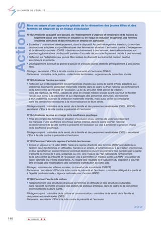 LA CHARTE DE L’ÉGALITÉ




      ActionsMise en œuvre d’une approche globale de la réinsertion des jeunes filles et des
             femmes en situation ou en risque d’exclusion

             N°192 Améliorer la qualité de l’accueil, de l’hébergement d’urgence et temporaire et de l’accès au
                   logement social des femmes en situation ou en risque d’exclusion en général, des femmes
                   enceintes démunies et des mineures en errance en particulier
             • Expertise d'un éventuel développement, dans le dispositif Accueil Hébergement Insertion, du nombre
               de structures adaptées aux problématiques des femmes en situation d’exclusion (centre d’hébergement
               et de réinsertion sociale - CHRS - destinés exclusivement à des femmes, éventuelle extension aux
               grandes agglomérations du dispositif parisien d’accueils de jour spécifiquement dédiés à des femmes).
             • Réflexion sur l'adaptation aux jeunes filles isolées du dispositif expérimental parisien destiné
               aux mineurs en errance.
             • Développement éventuel de points d’accueil et d’écoute jeunes destinés principalement à des jeunes
               filles.
             Pilotage : secrétariat d’État à la lutte contre la précarité et l’exclusion (DGAS)
             Partenaires : ministère de la justice - collectivités territoriales - organismes de protection sociale

             N°193 Améliorer l’accès aux soins
             • Réflexion sur le développement de permanences d’accès aux soins de santé (PASS) adaptées aux
               problèmes touchant la protection maternelle infantile dans le cadre du Plan national de renforcement
               de la lutte contre la précarité et l’exclusion. La loi du 29 juillet 1998 prévoit la création,
               dans les hôpitaux, de PASS, cellules de prise en charge médico-sociale ayant pour but de faciliter
               l’accès aux soins, à la prévention et aux dépistages des personnes démunies, de répondre
               à leur problèmes touchant la protection maternelle infantile, mais aussi de les accompagner
               dans les démarches nécessaires à la reconnaissance de leurs droits.
             Pilotage conjoint : ministère de la santé, de la famille et des personnes handicapées (DGS - DHOS) -
             secrétariat d’État à la lutte contre la précarité et l’exclusion

             N°194 Améliorer la prise en charge de la souffrance psychique
             • Prise en compte des femmes en situation d’exclusion et/ou victimes de violence présentant
               les marques d’une souffrance psychique parfois intense, dans le cadre du Plan national
               de renforcement de la lutte contre la précarité et l’exclusion qui vise à améliorer la prise en charge
               de la souffrance psychique.
             Pilotage conjoint : ministère de la santé, de la famille et des personnes handicapées (DGS) - secrétariat
             d’État à la lutte contre la précarité et l’exclusion

             N°195 Favoriser l’aide à la reprise d’activité des femmes
             • Entrée en vigueur le 15 juillet 2000, l’aide à la reprise d'activité des femmes (ARAF) est destinée à
               faciliter, pour des femmes en difficultés, l’accès à un emploi, à la formation ou à la création d’entreprise,
               en leur apportant un soutien financier ponctuel destiné à couvrir les premiers frais générés par la garde
               d’enfants de moins de 6 ans, scolarisés ou non. Une mesure du Plan national de renforcement
               de la lutte contre la précarité et l’exclusion vise à permettre un meilleur accès à l’ARAF et à utiliser de
               façon optimale les crédits disponibles. Au regard des résultats de l'évaluation du dispositif, il pourrait
               être envisagé des modifications des conditions d’attribution de cette aide.
             Pilotage : ministère des affaires sociales, du travail et de la solidarité (DGEFP)
             Partenaires : secrétariat d’État à la lutte contre la précarité et l’exclusion - ministère délégué à la parité et
             à l’égalité professionnelle – Agence nationale pour l’emploi (ANPE)

             N°196 Favoriser l’accès à la culture
             • Rapprochement des structures d’accueil de femmes en difficulté et des structures culturelles,
               dans l'objectif de mettre en place des ateliers de pratique artistique, dans le cadre de la convention
               interministérielle Culture-Santé.
             Pilotage conjoint : ministère de la culture et communication - ministère de la santé, de la famille et
             des personnes handicapées (DGS)
             Partenaire : secrétariat d’État à la lutte contre la précarité et l’exclusion


                                                                                                                      >>>

146             ▲
                               ▲
                                   ▲




                    SOMMAIRE
 