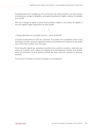 L’égalité entre les femmes et les hommes : une dynamique nouvelle pour le XXI e siècle




Complémentaire de la stratégie qui vise à promouvoir les actions positives, qui reste toujours
d’actualité pour corriger les inégalités, cette approche globale de l’égalité s’adresse à l’ensemble
de la société.

Elle vise à changer le regard, à passer d’une politique d’égalité à une culture de l’égalité, à
faire de l’égalité le gène organisateur de notre société.

                                                     *
                                                    **

« Chaque génération est un peuple nouveau », disait Tocqueville.

La France d’aujourd’hui est riche de sa diversité. Et la parité est le formidable vecteur d’une
dynamique nouvelle associant à égalité les hommes et les femmes dans la gestion d’une société
qui se doit d’être en phase avec son temps.

Cette démarche répond aux aspirations nouvelles d’une société en mutation, confrontée aux
enjeux de la planète, qu’il s’agisse de l’exigence d’un développement durable, de la globali-
sation des économies ou de la question centrale des droits universels attachés à la personne
humaine.

En tout cela, les femmes sont force de progrès et de changement.




▲                                                                                                                        13
               ▲
                   ▲




    SOMMAIRE                                              POUR L’ÉGALITÉ DES HOMMES ET DES FEMMES, LA FRANCE S’ENGAGE.
 