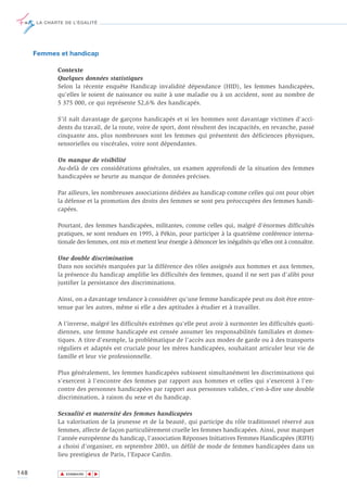 LA CHARTE DE L’ÉGALITÉ




      Femmes et handicap

             Contexte
             Quelques données statistiques
             Selon la récente enquête Handicap invalidité dépendance (HID), les femmes handicapées,
             qu'elles le soient de naissance ou suite à une maladie ou à un accident, sont au nombre de
             5 375 000, ce qui représente 52,6% des handicapés.

             S’il naît davantage de garçons handicapés et si les hommes sont davantage victimes d'acci-
             dents du travail, de la route, voire de sport, dont résultent des incapacités, en revanche, passé
             cinquante ans, plus nombreuses sont les femmes qui présentent des déficiences physiques,
             sensorielles ou viscérales, voire sont dépendantes.

             Un manque de visibilité
             Au-delà de ces considérations générales, un examen approfondi de la situation des femmes
             handicapées se heurte au manque de données précises.

             Par ailleurs, les nombreuses associations dédiées au handicap comme celles qui ont pour objet
             la défense et la promotion des droits des femmes se sont peu préoccupées des femmes handi-
             capées.

             Pourtant, des femmes handicapées, militantes, comme celles qui, malgré d'énormes difficultés
             pratiques, se sont rendues en 1995, à Pékin, pour participer à la quatrième conférence interna-
             tionale des femmes, ont mis et mettent leur énergie à dénoncer les inégalités qu'elles ont à connaître.

             Une double discrimination
             Dans nos sociétés marquées par la différence des rôles assignés aux hommes et aux femmes,
             la présence du handicap amplifie les difficultés des femmes, quand il ne sert pas d'alibi pour
             justifier la persistance des discriminations.

             Ainsi, on a davantage tendance à considérer qu'une femme handicapée peut ou doit être entre-
             tenue par les autres, même si elle a des aptitudes à étudier et à travailler.

             A l’inverse, malgré les difficultés extrêmes qu'elle peut avoir à surmonter les difficultés quoti-
             diennes, une femme handicapée est censée assumer les responsabilités familiales et domes-
             tiques. A titre d’exemple, la problématique de l’accès aux modes de garde ou à des transports
             réguliers et adaptés est cruciale pour les mères handicapées, souhaitant articuler leur vie de
             famille et leur vie professionnelle.

             Plus généralement, les femmes handicapées subissent simultanément les discriminations qui
             s’exercent à l’encontre des femmes par rapport aux hommes et celles qui s’exercent à l’en-
             contre des personnes handicapées par rapport aux personnes valides, c'est-à-dire une double
             discrimination, à raison du sexe et du handicap.

             Sexualité et maternité des femmes handicapées
             La valorisation de la jeunesse et de la beauté, qui participe du rôle traditionnel réservé aux
             femmes, affecte de façon particulièrement cruelle les femmes handicapées. Ainsi, pour marquer
             l’année européenne du handicap, l’association Réponses Initiatives Femmes Handicapées (RIFH)
             a choisi d’organiser, en septembre 2003, un défilé de mode de femmes handicapées dans un
             lieu prestigieux de Paris, l’Espace Cardin.

148           ▲
                             ▲
                                 ▲




                  SOMMAIRE
 