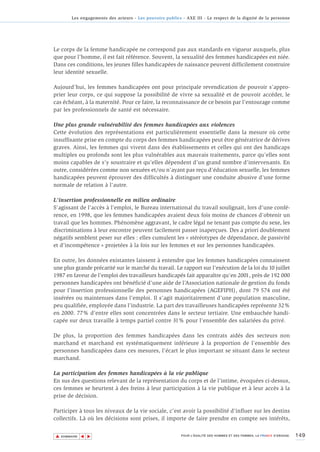 Les engagements des acteurs - Les pouvoirs publics - AXE III - Le respect de la dignité de la personne




Le corps de la femme handicapée ne correspond pas aux standards en vigueur auxquels, plus
que pour l’homme, il est fait référence. Souvent, la sexualité des femmes handicapées est niée.
Dans ces conditions, les jeunes filles handicapées de naissance peuvent difficilement construire
leur identité sexuelle.

Aujourd’hui, les femmes handicapées ont pour principale revendication de pouvoir s’appro-
prier leur corps, ce qui suppose la possibilité de vivre sa sexualité et de pouvoir accéder, le
cas échéant, à la maternité. Pour ce faire, la reconnaissance de ce besoin par l’entourage comme
par les professionnels de santé est nécessaire.

Une plus grande vulnérabilité des femmes handicapées aux violences
Cette évolution des représentations est particulièrement essentielle dans la mesure où cette
insuffisante prise en compte du corps des femmes handicapées peut être génératrice de dérives
graves. Ainsi, les femmes qui vivent dans des établissements et celles qui ont des handicaps
multiples ou profonds sont les plus vulnérables aux mauvais traitements, parce qu’elles sont
moins capables de s’y soustraire et qu’elles dépendent d’un grand nombre d’intervenants. En
outre, considérées comme non sexuées et/ou n’ayant pas reçu d’éducation sexuelle, les femmes
handicapées peuvent éprouver des difficultés à distinguer une conduite abusive d'une forme
normale de relation à l'autre.

L'insertion professionnelle en milieu ordinaire
S’agissant de l’accès à l’emploi, le Bureau international du travail soulignait, lors d’une confé-
rence, en 1998, que les femmes handicapées avaient deux fois moins de chances d’obtenir un
travail que les hommes. Phénomène aggravant, le cadre légal ne tenant pas compte du sexe, les
discriminations à leur encontre peuvent facilement passer inaperçues. Des a priori doublement
négatifs semblent peser sur elles : elles cumulent les « stéréotypes de dépendance, de passivité
et d’incompétence » projetées à la fois sur les femmes et sur les personnes handicapées.

En outre, les données existantes laissent à entendre que les femmes handicapées connaissent
une plus grande précarité sur le marché du travail. Le rapport sur l’exécution de la loi du 10 juillet
1987 en faveur de l’emploi des travailleurs handicapés fait apparaître qu’en 2001, près de 192 000
personnes handicapées ont bénéficié d’une aide de l’Association nationale de gestion du fonds
pour l’insertion professionnelle des personnes handicapées (AGEFIPH), dont 79 574 ont été
insérées ou maintenues dans l’emploi. Il s’agit majoritairement d’une population masculine,
peu qualifiée, employée dans l’industrie. La part des travailleuses handicapées représente 32%
en 2000. 77% d’entre elles sont concentrées dans le secteur tertiaire. Une embauchée handi-
capée sur deux travaille à temps partiel contre 31% pour l’ensemble des salariées du privé.

De plus, la proportion des femmes handicapées dans les contrats aidés des secteurs non
marchand et marchand est systématiquement inférieure à la proportion de l’ensemble des
personnes handicapées dans ces mesures, l’écart le plus important se situant dans le secteur
marchand.

La participation des femmes handicapées à la vie publique
En sus des questions relevant de la représentation du corps et de l’intime, évoquées ci-dessus,
ces femmes se heurtent à des freins à leur participation à la vie publique et à leur accès à la
prise de décision.

Participer à tous les niveaux de la vie sociale, c’est avoir la possibilité d’influer sur les destins
collectifs. Là où les décisions sont prises, il importe de faire prendre en compte ses intérêts,


▲                                                                                                                          149
               ▲
                   ▲




    SOMMAIRE                                                POUR L’ÉGALITÉ DES HOMMES ET DES FEMMES, LA FRANCE S’ENGAGE.
 