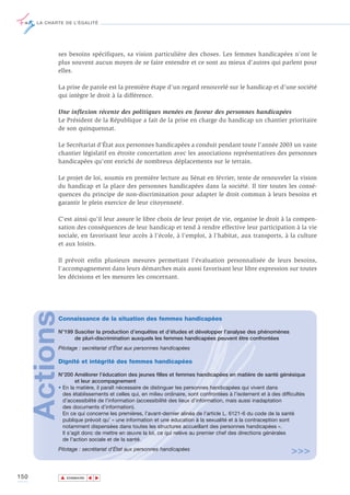 LA CHARTE DE L’ÉGALITÉ




             ses besoins spécifiques, sa vision particulière des choses. Les femmes handicapées n'ont le
             plus souvent aucun moyen de se faire entendre et ce sont au mieux d'autres qui parlent pour
             elles.

             La prise de parole est la première étape d’un regard renouvelé sur le handicap et d’une société
             qui intègre le droit à la différence.

             Une inflexion récente des politiques menées en faveur des personnes handicapées
             Le Président de la République a fait de la prise en charge du handicap un chantier prioritaire
             de son quinquennat.

             Le Secrétariat d'État aux personnes handicapées a conduit pendant toute l'année 2003 un vaste
             chantier législatif en étroite concertation avec les associations représentatives des personnes
             handicapées qu'ont enrichi de nombreux déplacements sur le terrain.

             Le projet de loi, soumis en première lecture au Sénat en février, tente de renouveler la vision
             du handicap et la place des personnes handicapées dans la société. Il tire toutes les consé-
             quences du principe de non-discrimination pour adapter le droit commun à leurs besoins et
             garantir le plein exercice de leur citoyenneté.

             C'est ainsi qu'il leur assure le libre choix de leur projet de vie, organise le droit à la compen-
             sation des conséquences de leur handicap et tend à rendre effective leur participation à la vie
             sociale, en favorisant leur accès à l'école, à l'emploi, à l'habitat, aux transports, à la culture
             et aux loisirs.

             Il prévoit enfin plusieurs mesures permettant l'évaluation personnalisée de leurs besoins,
             l'accompagnement dans leurs démarches mais aussi favorisant leur libre expression sur toutes
             les décisions et les mesures les concernant.
      Actions




             Connaissance de la situation des femmes handicapées

             N°199 Susciter la production d’enquêtes et d’études et développer l’analyse des phénomènes
                   de pluri-discrimination auxquels les femmes handicapées peuvent être confrontées
             Pilotage : secrétariat d’État aux personnes handicapées

             Dignité et intégrité des femmes handicapées

             N°200 Améliorer l’éducation des jeunes filles et femmes handicapées en matière de santé génésique
                     et leur accompagnement
             • En la matière, il paraît nécessaire de distinguer les personnes handicapées qui vivent dans
               des établissements et celles qui, en milieu ordinaire, sont confrontées à l’isolement et à des difficultés
               d’accessibilité de l’information (accessibilité des lieux d’information, mais aussi inadaptation
               des documents d’information).
               En ce qui concerne les premières, l’avant-dernier alinéa de l’article L. 6121-6 du code de la santé
               publique prévoit qu’ « une information et une éducation à la sexualité et à la contraception sont
               notamment dispensées dans toutes les structures accueillant des personnes handicapées ».
               Il s’agit donc de mettre en œuvre la loi, ce qui relève au premier chef des directions générales
               de l’action sociale et de la santé.
             Pilotage : secrétariat d’État aux personnes handicapées
                                                                                                                  >>>

150             ▲
                               ▲
                                   ▲




                    SOMMAIRE
 