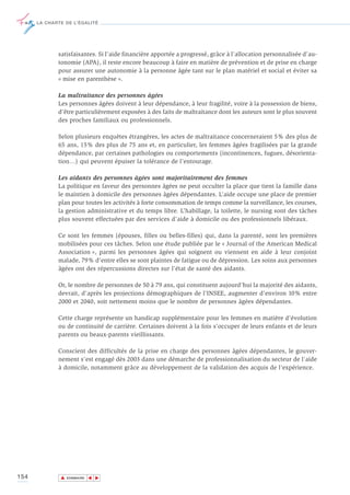 LA CHARTE DE L’ÉGALITÉ




             satisfaisantes. Si l’aide financière apportée a progressé, grâce à l’allocation personnalisée d’au-
             tonomie (APA), il reste encore beaucoup à faire en matière de prévention et de prise en charge
             pour assurer une autonomie à la personne âgée tant sur le plan matériel et social et éviter sa
             « mise en parenthèse ».

             La maltraitance des personnes âgées
             Les personnes âgées doivent à leur dépendance, à leur fragilité, voire à la possession de biens,
             d’être particulièrement exposées à des faits de maltraitance dont les auteurs sont le plus souvent
             des proches familiaux ou professionnels.

             Selon plusieurs enquêtes étrangères, les actes de maltraitance concerneraient 5% des plus de
             65 ans, 15% des plus de 75 ans et, en particulier, les femmes âgées fragilisées par la grande
             dépendance, par certaines pathologies ou comportements (incontinences, fugues, désorienta-
             tion…) qui peuvent épuiser la tolérance de l’entourage.

             Les aidants des personnes âgées sont majoritairement des femmes
             La politique en faveur des personnes âgées ne peut occulter la place que tient la famille dans
             le maintien à domicile des personnes âgées dépendantes. L’aide occupe une place de premier
             plan pour toutes les activités à forte consommation de temps comme la surveillance, les courses,
             la gestion administrative et du temps libre. L’habillage, la toilette, le nursing sont des tâches
             plus souvent effectuées par des services d’aide à domicile ou des professionnels libéraux.

             Ce sont les femmes (épouses, filles ou belles-filles) qui, dans la parenté, sont les premières
             mobilisées pour ces tâches. Selon une étude publiée par le « Journal of the American Medical
             Association », parmi les personnes âgées qui soignent ou viennent en aide à leur conjoint
             malade, 79% d'entre elles se sont plaintes de fatigue ou de dépression. Les soins aux personnes
             âgées ont des répercussions directes sur l’état de santé des aidants.

             Or, le nombre de personnes de 50 à 79 ans, qui constituent aujourd’hui la majorité des aidants,
             devrait, d’après les projections démographiques de l’INSEE, augmenter d’environ 10% entre
             2000 et 2040, soit nettement moins que le nombre de personnes âgées dépendantes.

             Cette charge représente un handicap supplémentaire pour les femmes en matière d’évolution
             ou de continuité de carrière. Certaines doivent à la fois s’occuper de leurs enfants et de leurs
             parents ou beaux-parents vieillissants.

             Conscient des difficultés de la prise en charge des personnes âgées dépendantes, le gouver-
             nement s'est engagé dès 2003 dans une démarche de professionnalisation du secteur de l'aide
             à domicile, notamment grâce au développement de la validation des acquis de l'expérience.




154           ▲
                             ▲
                                 ▲




                  SOMMAIRE
 