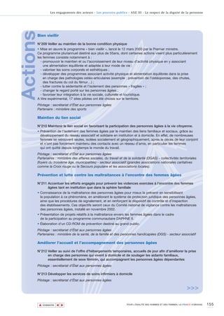 Les engagements des acteurs - Les pouvoirs publics - AXE III - Le respect de la dignité de la personne




Actions
      Bien vieillir

      N°209 Veiller au maintien de la bonne condition physique
      • Mise en œuvre le programme « bien vieillir », lancé le 12 mars 2003 par le Premier ministre.
      Ce programme pluriannuel destiné aux plus de 55ans, dont certaines actions visent plus particulièrement
      les femmes consiste notamment à :
        - promouvoir le maintien et ou l'accroissement de leur niveau d'activité physique en y associant
          une alimentation équilibrée et adaptée à leur mode de vie ;
        - valoriser les soins corporels et esthétiques ;
        - développer des programmes associant activité physique et alimentation équilibrée dans la prise
          en charge des pathologies ostéo-articulaires (exemple : prévention de l’ostéoporose, des chutes,
          des fractures du col du fémur…) ;
        - lutter contre la sédentarité et l'isolement des personnes « fragiles » ;
        - changer le regard porté sur les personnes âgées ;
        - favoriser leur intégration à la vie sociale, culturelle et touristique.
      A titre expérimental, 17 sites pilotes ont été choisis sur le territoire.
      Pilotage : secrétariat d’État aux personnes âgées
      Partenaire : ministère des sports

      Maintien du lien social

      N°210 Maintenir le lien social en favorisant la participation des personnes âgées à la vie citoyenne.
      • Prévention de l’isolement des femmes âgées par le maintien des liens familiaux et sociaux, grâce au
        développement du réseau associatif et solidaire en institution et à domicile. En effet, de nombreuses
        femmes se retrouvent seules, isolées socialement et géographiquement, après le décès de leur conjoint
        et n’ont pas forcément maintenu des contacts avec un réseau d’amis, en particulier les femmes
        qui ont quitté depuis longtemps le monde du travail.
      Pilotage : secrétariat d’État aux personnes âgées
      Partenaires : ministère des affaires sociales, du travail et de la solidarité (DGAS) - collectivités territoriales
      (foyers du troisième âge, municipalités) - secteur associatif (grandes associations nationales caritatives
      comme la Croix rouge ou le Secours populaire et les associations locales).

      Prévention et lutte contre les maltraitances à l’encontre des femmes âgées

      N°211 Accentuer les efforts engagés pour prévenir les violences exercées à l’encontre des femmes
            âgées tant en institution que dans la sphère familiale
      • Connaissance de la maltraitance des personnes âgées pour mieux la prévenir en sensibilisant
        la population à ce phénomène, en améliorant le système de protection juridique des personnes âgées,
        ainsi que les procédures de signalement, et en renforçant le dispositif de contrôle et d’inspection
        des établissements. Ces objectifs seront ceux du Comité national de vigilance contre les maltraitances
        des personnes âgées, installé en novembre 2002.
      • Présentation de projets relatifs à la maltraitance envers les femmes âgées dans le cadre
        de la participation au programme communautaire DAPHNE II.
      • Élaboration d'un CD-ROM de prévention destiné au grand public.
      Pilotage : secrétariat d’État aux personnes âgées
      Partenaires : ministère de la santé, de la famille et des personnes handicapées (DGS) - secteur associatif

      Améliorer l’accueil et l’accompagnement des personnes âgées

      N°212 Veiller au suivi de l'offre d'hébergements temporaires, accueils de jour afin d’améliorer la prise
            en charge des personnes qui vivent à domicile et de soulager les aidants familiaux,
            essentiellement de sexe féminin, qui accompagnent les personnes âgées dépendantes
      Pilotage : secrétariat d’État aux personnes âgées

      N°213 Développer les services de soins infirmiers à domicile
      Pilotage : secrétariat d’État aux personnes âgées

                                                                                                                     >>>

          ▲                                                                                                                          155
                         ▲
                             ▲




              SOMMAIRE                                                POUR L’ÉGALITÉ DES HOMMES ET DES FEMMES, LA FRANCE S’ENGAGE.
 