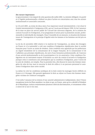 LA CHARTE DE L’ÉGALITÉ




             Des mesure importantes
             Le gouvernement s’est emparé de cette question dès juillet 2002. La ministre déléguée à la parité
             et à l’égalité professionnelle a élaboré un plan d’action en concertation avec tous les acteurs
             institutionnels et associatifs concernés.

             Le 10 avril 2003, au terme de deux mois d’un important travail interministériel, s’est réuni le
             Comité interministériel à l’intégration (CII), qui ne l’avait pas été depuis 1990. Ce fut l’annonce
             de la mise en place du service public de l’accueil des nouveaux migrants, de la création du
             contrat d’accueil et d’intégration, d’un programme d’action pour la promotion sociale, profes-
             sionnelle et individuelle des immigrés. Dans l’ensemble de ces mesures, la situation des femmes
             issues de l’immigration et le principe d’égalité entre les femmes et les hommes ont été pris en
             compte.

             La loi du 26 novembre 2003 relative à la maîtrise de l'immigration, au séjour des étrangers
             en France et à la nationalité a créé une condition d'intégration républicaine dans la société
             française pour l'accès au statut de résident. Cette condition sera appréciée par les préfectures
             au regard notamment de la connaissance de la langue française, de la connaissance et de
             l'adhésion aux principes républicains, du suivi d'une formation professionnelle, de l'exercice
             d'une activité professionnelle ou de la participation à la vie associative. Cette condition d'in-
             tégration est un instrument majeur d'incitation au suivi du contrat d'accueil et d'intégration
             puisque celui-ci constituera une présomption que la condition d'intégration, pour l'octroi de
             la carte de résident, est remplie. Pour la première fois, elle dissocie le statut des femmes immi-
             grées de celui de leur mari et enracine le droit de celles-ci à un parcours personnel et auto-
             nome d'intégration dans notre société.

             La même loi crée les conditions juridiques de la lutte contre les mariages forcés célébrés en
             France et à l'étranger. Elle garantit également le droit au séjour en France des femmes immi-
             grées victimes de violences conjugales.

             C’est enfin l’annonce de la création d’une autorité administrative indépendante, dont l’Union
             européenne invite les États membres à se doter et qui, en France, ainsi qu’en a décidé le Président
             de la République, traitera conjointement plusieurs chefs de discrimination, et notamment celles
             à raison de la race et du sexe.




158           ▲
                             ▲
                                 ▲




                  SOMMAIRE
 