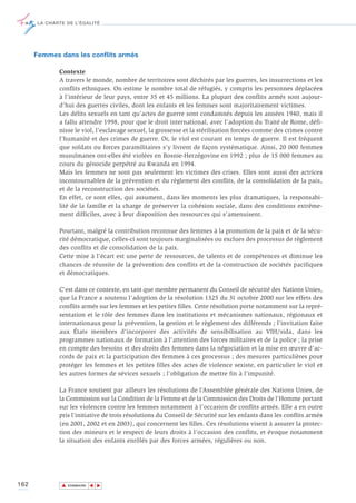 LA CHARTE DE L’ÉGALITÉ




      Femmes dans les conflits armés

             Contexte
             A travers le monde, nombre de territoires sont déchirés par les guerres, les insurrections et les
             conflits ethniques. On estime le nombre total de réfugiés, y compris les personnes déplacées
             à l’intérieur de leur pays, entre 35 et 45 millions. La plupart des conflits armés sont aujour-
             d’hui des guerres civiles, dont les enfants et les femmes sont majoritairement victimes.
             Les délits sexuels en tant qu’actes de guerre sont condamnés depuis les années 1940, mais il
             a fallu attendre 1998, pour que le droit international, avec l’adoption du Traité de Rome, défi-
             nisse le viol, l’esclavage sexuel, la grossesse et la stérilisation forcées comme des crimes contre
             l’humanité et des crimes de guerre. Or, le viol est courant en temps de guerre. Il est fréquent
             que soldats ou forces paramilitaires s’y livrent de façon systématique. Ainsi, 20 000 femmes
             musulmanes ont-elles été violées en Bosnie-Herzégovine en 1992 ; plus de 15 000 femmes au
             cours du génocide perpétré au Rwanda en 1994.
             Mais les femmes ne sont pas seulement les victimes des crises. Elles sont aussi des actrices
             incontournables de la prévention et du règlement des conflits, de la consolidation de la paix,
             et de la reconstruction des sociétés.
             En effet, ce sont elles, qui assument, dans les moments les plus dramatiques, la responsabi-
             lité de la famille et la charge de préserver la cohésion sociale, dans des conditions extrême-
             ment difficiles, avec à leur disposition des ressources qui s’amenuisent.

             Pourtant, malgré la contribution reconnue des femmes à la promotion de la paix et de la sécu-
             rité démocratique, celles-ci sont toujours marginalisées ou exclues des processus de règlement
             des conflits et de consolidation de la paix.
             Cette mise à l’écart est une perte de ressources, de talents et de compétences et diminue les
             chances de réussite de la prévention des conflits et de la construction de sociétés pacifiques
             et démocratiques.

             C'est dans ce contexte, en tant que membre permanent du Conseil de sécurité des Nations Unies,
             que la France a soutenu l'adoption de la résolution 1325 du 31 octobre 2000 sur les effets des
             conflits armés sur les femmes et les petites filles. Cette résolution porte notamment sur la repré-
             sentation et le rôle des femmes dans les institutions et mécanismes nationaux, régionaux et
             internationaux pour la prévention, la gestion et le règlement des différends ; l'invitation faite
             aux États membres d'incorporer des activités de sensibilisation au VIH/sida, dans les
             programmes nationaux de formation à l'attention des forces militaires et de la police ; la prise
             en compte des besoins et des droits des femmes dans la négociation et la mise en œuvre d’ac-
             cords de paix et la participation des femmes à ces processus ; des mesures particulières pour
             protéger les femmes et les petites filles des actes de violence sexiste, en particulier le viol et
             les autres formes de sévices sexuels ; l'obligation de mettre fin à l'impunité.

             La France soutient par ailleurs les résolutions de l’Assemblée générale des Nations Unies, de
             la Commission sur la Condition de la Femme et de la Commission des Droits de l’Homme portant
             sur les violences contre les femmes notamment à l’occasion de conflits armés. Elle a en outre
             pris l’initiative de trois résolutions du Conseil de Sécurité sur les enfants dans les conflits armés
             (en 2001, 2002 et en 2003), qui concernent les filles. Ces résolutions visent à assurer la protec-
             tion des mineurs et le respect de leurs droits à l’occasion des conflits, et évoque notamment
             la situation des enfants enrôlés par des forces armées, régulières ou non.




162           ▲
                             ▲
                                 ▲




                  SOMMAIRE
 