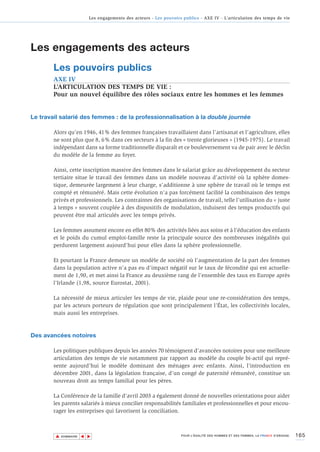 Les engagements des acteurs - Les pouvoirs publics - AXE IV - L’articulation des temps de vie




Les engagements des acteurs
        Les pouvoirs publics
        AXE IV
        L’ARTICULATION DES TEMPS DE VIE :
        Pour un nouvel équilibre des rôles sociaux entre les hommes et les femmes


Le travail salarié des femmes : de la professionnalisation à la double journée

        Alors qu’en 1946, 41% des femmes françaises travaillaient dans l’artisanat et l’agriculture, elles
        ne sont plus que 8, 6% dans ces secteurs à la fin des « trente glorieuses » (1945-1975). Le travail
        indépendant dans sa forme traditionnelle disparaît et ce bouleversement va de pair avec le déclin
        du modèle de la femme au foyer.

        Ainsi, cette inscription massive des femmes dans le salariat grâce au développement du secteur
        tertiaire situe le travail des femmes dans un modèle nouveau d’activité où la sphère domes-
        tique, demeurée largement à leur charge, s’additionne à une sphère de travail où le temps est
        compté et rémunéré. Mais cette évolution n’a pas forcément facilité la combinaison des temps
        privés et professionnels. Les contraintes des organisations de travail, telle l’utilisation du « juste
        à temps » souvent couplée à des dispositifs de modulation, induisent des temps productifs qui
        peuvent être mal articulés avec les temps privés.

        Les femmes assument encore en effet 80% des activités liées aux soins et à l’éducation des enfants
        et le poids du cumul emploi-famille reste la principale source des nombreuses inégalités qui
        perdurent largement aujourd’hui pour elles dans la sphère professionnelle.

        Et pourtant la France demeure un modèle de société où l’augmentation de la part des femmes
        dans la population active n’a pas eu d’impact négatif sur le taux de fécondité qui est actuelle-
        ment de 1,90, et met ainsi la France au deuxième rang de l’ensemble des taux en Europe après
        l’Irlande (1,98, source Eurostat, 2001).

        La nécessité de mieux articuler les temps de vie, plaide pour une re-considération des temps,
        par les acteurs porteurs de régulation que sont principalement l’État, les collectivités locales,
        mais aussi les entreprises.



Des avancées notoires

        Les politiques publiques depuis les années 70 témoignent d’avancées notoires pour une meilleure
        articulation des temps de vie notamment par rapport au modèle du couple bi-actif qui repré-
        sente aujourd’hui le modèle dominant des ménages avec enfants. Ainsi, l’introduction en
        décembre 2001, dans la législation française, d’un congé de paternité rémunéré, constitue un
        nouveau droit au temps familial pour les pères.

        La Conférence de la famille d’avril 2003 a également donné de nouvelles orientations pour aider
        les parents salariés à mieux concilier responsabilités familiales et professionnelles et pour encou-
        rager les entreprises qui favorisent la conciliation.



        ▲                                                                                                                           165
                       ▲
                           ▲




            SOMMAIRE                                                 POUR L’ÉGALITÉ DES HOMMES ET DES FEMMES, LA FRANCE S’ENGAGE.
 