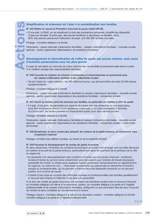 Les engagements des acteurs - Les pouvoirs publics - AXE IV - L’articulation des temps de vie




Actions
      Simplification et extension de l’aide à la solvabilisation des familles
      N° 245 Mettre en œuvre la Prestation d'accueil du jeune enfant (PAJE)
      • D’une part, la PAJE, en se substituant à cinq des prestations existantes, simplifie les dispositifs
        d’aide aux familles. D’autre part, elle devrait bénéficier à davantage de familles. Ainsi,
        90% des parents percevront l’allocation de base, soit 200 000 familles nouvelles.
      Pilotage : ministère délégué à la famille
      Partenaires : caisse nationale d’allocations familiales - caisses d’allocations familiales - mutuelle sociale
      agricole - autres organismes dispensateurs de prestations familiales


      Développement et diversification de l’offre de garde des jeunes enfants, mais aussi
      d’activités parascolaires pour les plus grands
      Il s’agit de permettre aux femmes de mieux articuler leur vie familiale et professionnelle dans le cadre
      d’un meilleur partage des responsabilités familiales.

      N° 246 Favoriser la création de crèches d’entreprises et interentreprises en partenariat avec
             les caisses d’allocation familiale et les collectivités locales
      • Tel est l’objet du « plan crèches » de 200 millions d’euros, qui doit permettre de créer 20 000 places
        supplémentaires.
      Pilotage: ministère délégué à la famille
      Partenaires : caisse nationale d’allocations familiales et caisses d’allocations familiales - mutuelle sociale
      agricole - autres organismes dispensateurs de prestations familiales - entreprises privées

      N° 247 Ouvrir au secteur privé les services aux familles, en particulier en matière d’offre de garde
      • Il s’agit, d’une part, de permettre aux parents de passer par une entreprise ou une association
        sans être employeurs directs d’une assistante maternelle ou d’un(e) employé(e) à domicile,
        et d’autre part, de rendre possible un financement public pour des crèches privées.
      Pilotage: ministère délégué à la famille
      Partenaires: caisse nationale d’allocations familiales et caisses d’allocations familiales - mutuelle sociale
      agricole - autres organismes dispensateurs de prestations familiales - entreprises privées - collectivités
      territoriales

      N° 248 Revaloriser, et donc rendre plus attractif, les métiers de la petite enfance, et notamment celui
             d’assistant maternel
      Pilotage: ministère des affaires sociales, du travail et de la solidarité (DGAS)

      N° 249 Favoriser le développement de modes de garde innovants
      En deux décennies, l’évolution du contexte économique et social a fait émerger une nouvelle demande
      en matière d’accueil de la petite enfance, particulièrement dans les quartiers de la politique de la ville
      au regard de :
      • la nécessité d’un assouplissement des conditions d’accès aux structures d’accueil : amplitude
        horaire et durée du service rendu (notamment pour les parents aux horaires de travail atypiques),
        possibilité de confier un enfant pour quelques heures seulement, temporairement ou régulièrement,
        en urgence, ou même de nuit…, mais aussi accessibilité aux personnes en démarche d’insertion
        sociale ou professionnelle, qui ne peuvent s’inscrire dans les dispositifs existants ou ne peuvent
        justifier d’un contrat de travail ;
      • l’intérêt d’une prise en compte des difficultés sociales et professionnelles des familles parallèlement
        à l’accueil des enfants et l’attente d’une aide à la parentalité.
      A ce titre, les modes de garde innovants, mis en place ces dernières années avec le concours financier
      du ministère délégué à la ville et à la rénovation urbaine, du ministère délégué à la parité et à l’égalité
      professionnelle et de caisses d’allocations familiales, préfigurent ce que pourraient être les lieux d’accueil
      de l’enfant et leurs modalités de fonctionnement à l'avenir.
      Pilotage conjoint : ministère délégué à la ville et à la rénovation urbaine - ministère délégué à la famille -
      ministère délégué à la parité et à l'égalité professionnelle
                                                                                                                         >>>

          ▲                                                                                                                           169
                         ▲
                             ▲




              SOMMAIRE                                                 POUR L’ÉGALITÉ DES HOMMES ET DES FEMMES, LA FRANCE S’ENGAGE.
 